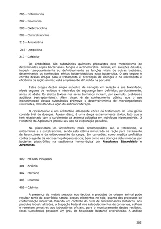 206 - Eritromicina
207 - Neomicina
208 - Oxitetraciclina
209 - Clorotetraciclina
215 - Amoxicilina
216 - Ampicilina
217 - Ceftiofur
Os antibióticos são substâncias químicas produzidas pelo metabolismo de
determinadas cepas bacterianas, fungos e actinomicetos. Podem, em soluções diluídas,
impedir temporariamente ou definitivamente as funções vitais de outras bactérias,
determinando os conhecidos efeitos bacteriostáticos e/ou bactericida. O uso seguro e
correto dessas drogas para o tratamento e prevenção de doenças e no incremento e
eficiência da ração animal, está amplamente difundido na pecuária.
Estas drogas detêm amplo espectro de variação em relação a sua toxicidade,
níveis seguros de resíduos e intervalos de segurança bem definidos, particularmente,
antes do abate. Os efeitos tóxicos nos seres humanos incluem, por exemplo, problemas
auditivos (estreptomicina). Além disso, é de conhecimento público que o uso
indiscriminado dessas substâncias promove o desenvolvimento de microorganismos
resistentes, dificultando a ação da antibióticoterapia.
O cloranfenicol é um antibiótico altamente eficaz no tratamento de uma gama
considerável de doenças. Apesar disso, é uma droga extremamente tóxica, fato que a
tem relacionado com o surgimento da anemia aplástica em indivíduos hipersensíveis. O
Ministério da Agricultura proibiu seu uso na exploração pecuária.
Na piscicultura os antibióticos mais recomendados são a tetraciclina, a
eritromicina e a oxitetraciclina, sendo esta última ministrada na ração para tratamento
de furunculose e da eritrodermatite da carpa. Em camarões, como medida profilática
contra o agente da necrose hepatopancreática, bem como nas doenças determinadas por
bactérias piscicrófilas na septicemia hemorrágica por Pseudomas Edwardsiella e
Aeromonas.
400 - METAIS PESADOS
401 - Arsênio
402 - Mercúrio
404 - Chumbo
406 - Cádmio
A presença de metais pesados nos tecidos e produtos de origem animal pode
resultar tanto da ocorrência natural desses elementos no solo, quanto dos processos de
contaminação industrial. Visando um controle do nível de contaminantes metálicos nos
produtos industrializados, a Inspeção Federal nos estabelecimentos de conservas, colhem
e remetem amostras aos laboratórios oficiais, para o monitoramento destes resíduos.
Estas substâncias possuem um grau de toxicidade bastante diversificado. A análise
255
 