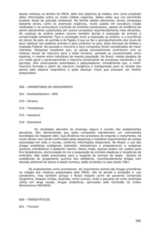 destes resíduos no âmbito do PNCR, além dos objetivos já citados, tem como propósito
obter informações sobre os níveis médios regionais, dados estes que nos permitirão
localizar áreas de poluição ambiental. Na família destes elementos, temos compostos
bastante ativos, como os arsenicais orgânicos, muito usados em avicultura (ração
medicada) e na suinocultura (controle de enterites bacterianas), apesar da tendência de
serem plenamente substituídos por outros compostos reconhecidamente mais eficientes.
Os resíduos de arsênio podem ocorrer também devido à exposição de animais à
contaminação ambiental. Face a correlação entre a exposição ao arsênio, e a ocorrência
do câncer de pele, do pulmão e do fígado, é que se faz o acompanhamento dos níveis de
seus resíduos nas espécies animais e seus produtos no país, pelos Serviços de Defesa e
Inspeção Federal. No pescado o mercúrio e seus compostos foram considerados de maior
interesse. Pesquisas revelaram que, os peixes provavelmente contribuem com os
maiores teores de mercúrio para a dieta humana, variando as concentrações entre
espécies, e mesmo entre indivíduos da mesma população. No Brasil, metais pesados de
um modo geral e particularmente o mercúrio proveniente de processos industriais e do
garimpo, vêm preocupando autoridades e pesquisadores, considerando que, o metil-
mercúrio formado a partir do mercúrio inorgânico é transportado para os tecidos dos
peixes pelo sistema respiratório e pode alcançar níveis que precisam ser melhor
pesquisados.
500 – PROMOTORES DE CRESCIMENTO
501 - Dietilestilbestrol - DES
510 - Zeranol
514 - Trembolona
515 - Hexestrol
516 - Dienestrol
Os resultados advindos do emprego seguro e correto dos anabolizantes
pecuários, têm demonstrado que estes compostos representam um instrumento
tecnológico de inegável valor. Sua eficiência nos processos de engorda e crescimento, há
muito tempo vem sendo confirmada pelas pesquisas e trabalhos experimentais de campo
executadas em todo o mundo, conforme informações disponíveis. No Brasil, o uso das
drogas anabólicas endógenas (estradiol, testosterona e progesterona) e exógenas
(zeranol, trembolona) é bastante restrito. Desse modo, apenas podem ser usados para
fins terapêuticos, sincronização do cio e preparação de animais doadores e receptores de
embriões. Não estão autorizados para a engorda de animais de abate. Quanto às
substâncias do grupamento químico dos estilbenos, reconhecidamente drogas com
elevado potencial de danos à saúde humana, estão proibidos no país desde 1961.
Os anabolizantes como promotores de crescimento animal são drogas prioritárias
na relação dos resíduos pesquisados pelo PNCR, não só devido a proibição e uso
clandestino, mas também porque o Brasil importa carne de parceiros comerciais
(Argentina, Estados Unidos, Austrália, entre outros), onde a pecuária de corte confinada
utiliza em larga escala, drogas anabólicas, aprovadas pela Comissão do Codex
Alimentarius FAO/WHO.
600 - TIREOSTÁTICOS
601 - Tiouracil
256
 