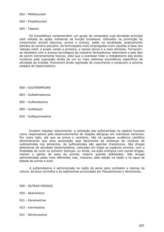602 - Metiltiouracil
604 - Propiltiouracil
605 - Tapazol
Os tireostáticos compreendem um grupo de compostos cuja atividade principal
está voltada às ações inibidoras da função tiroideana. Utilizados na promoção do
crescimento animal (bovinos, ovinos e suínos), estão na atualidade, praticamente
banidos do cenário pecuário. As formulações mais empregadas eram aquelas à base dos
radicais metil e propil, sendo a primeira, a menos tóxica e a mais eficiente. Tornaram-
se obsoletos com o avanço tecnológico da indústria farmacêutica veterinária e pelo fato
de serem extremamente tóxicos, visto que a overdose inibe o metabolismo dos ácidos
nucleicos pela supressão direta de um ou mais sistemas enzimáticos específicos da
atividade da tireóide. Promovem ainda regressão do crescimento e conduzem a severos
estados de hipotiroidismo.
800 - SULFONAMIDAS
803 - Sulfadimetoxina
805 - Sulfametazina
809 - Sulfatiazol
810 - Sulfaquinoxalina
Existem citações relacionando a utilização das sulfonamidas na espécie humana
como responsáveis pelo desenvolvimento de reações alérgicas em indivíduos sensíveis.
Por outro lado, até que se prove o contrário, não há qualquer evidência científica
demonstrando que essa associação seja decorrente da presença de resíduos de
sulfonamidas nos alimentos. As sulfonamidas são agentes tireotóxicos. São drogas
detentoras de atividade bacteriostática, utilizadas em todas as espécies animais, com a
finalidade de curar ou prevenir doenças, ou ainda, via ação sinérgica com outras drogas,
manter o ganho de peso do animal, mesmo quando debilitados. São drogas
administradas pelas mais diferentes vias, inclusive, pela adição na ração e na água de
bebida de suínos e aves.
A sulfametazina é administrada na ração de peixe para combater a doença da
coluna, da boca vermelha e as septicemias provocadas por Pseudomonas e Aeromonas.
900 - OUTRAS DROGAS
920 - Abamectina
921 - Doramectina
923 - Ivermectina
931 - Nitrofurazona
257
 