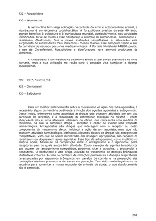 932 - Furazolidona
933 – Nicarbazina
A ivermectina tem larga aplicação no controle da endo e ectoparasitose animal, a
nicarbazina é um excelente coccidiostático. A furazolidona prestou durante 40 anos,
grande benefício à avicultura e à suinocultura mundial, particularmente, nas atividades
técnificadas. Deve-se muito a esse nitrofurano o controle da salmonelose, colibacilose e
coccidiose. Atualmente, face a novas avaliações toxicológicas e, sobretudo, pelo
surgimento de substitutivos mais eficientes e menos tóxicos, esse composto tende a sair
do comércio de insumos pecuários medicamentosos. A Portaria Ministerial 448/98 proibiu
o uso de Cloranfenicol, Furazolidona e Nitrofurazona para animais produtores de
alimentos.
A furazolidona é um nitrofurano altamente tóxico e vem sendo substituída na linha
humana, mas a sua utilização na ração para o pescado visa combater a doença
pseudorenal.
900 - BETA-AGONISTAS
928 - Clenbuterol
930 - Salbutamol
Para um melhor entendimento sobre o mecanismo de ação dos beta-agonistas, é
necessário algum comentário pertinente a função dos agentes agonistas e antagonistas.
Desse modo, entende-se como agonistas as drogas que possuem atividade por um tipo
particular de receptor, e a capacidade de determinar alteração no mesmo - efeito
observável, isto é, uma atividade intrínseca ou eficaz, que representa uma medida de
eficiência, na qual o complexo droga - receptor é capaz de evocar uma resposta
farmacológica. Antagonistas são drogas que interagem com o receptor ou outro
componente do mecanismo efetor, inibindo a ação de um agonista, mas que não
possuem atividade farmacológica intrínseca. Algumas classes de drogas são antagonistas
competitivas, visto que ao serem ministradas em dosagens apropriadas, são capazes de
reverterem ou bloquearem ações agonistas. Esse tipo de antagonismo, como implícito no
próprio nome, baseia-se na competição entre o antagonismo e o agonismo, pelos
receptores para os quais ambos têm afinidade. Como exemplo de agentes terapêuticos
que atuam por antagonismo competitivo, podemos citar a atropina, o propanolol e
clenbuterol. O clenbuterol é uma droga utilizada no tratamento de doenças brônquicas
obstrutivas crônicas. Auxilia no combate de infecções pulmonares e doenças respiratórias
caracterizadas por espasmos brônquicos em cavalos de corrida e na prevenção das
contrações uterinas prematuras de vacas em gestação. Tem sido usado ilegalmente na
pecuária para aumentar a massa muscular de animais de abate, o que absolutamente
não é permitido.
258
 