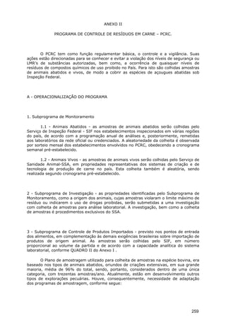 ANEXO II
PROGRAMA DE CONTROLE DE RESÍDUOS EM CARNE – PCRC.
O PCRC tem como função regulamentar básica, o controle e a vigilância. Suas
ações estão direcionadas para se conhecer e evitar a violação dos níveis de segurança ou
LMR’s de substâncias autorizadas, bem como, a ocorrência de quaisquer níveis de
resíduos de compostos químicos de uso proibido no País. Para isto são colhidas amostras
de animais abatidos e vivos, de modo a cobrir as espécies de açougues abatidas sob
Inspeção Federal.
A - OPERACIONALIZAÇÃO DO PROGRAMA
1. Subprograma de Monitoramento
1.1 - Animais Abatidos - as amostras de animais abatidos serão colhidas pelo
Serviço de Inspeção Federal - SIF nos estabelecimentos inspecionados em várias regiões
do país, de acordo com a programação anual de análises e, posteriormente, remetidas
aos laboratórios da rede oficial ou credenciados. A aleatoriedade da colheita é observada
por sorteio mensal dos estabelecimentos envolvidos no PCRC, obedecendo a cronograma
semanal pré-estabelecido.
1.2 - Animais Vivos - as amostras de animais vivos serão colhidas pelo Serviço de
Sanidade Animal-SSA, em propriedades representativas dos sistemas de criação e de
tecnologia de produção de carne no país. Esta colheita também é aleatória, sendo
realizada segundo cronograma pré-estabelecido.
2 - Subprograma de Investigação - as propriedades identificadas pelo Subprograma de
Monitoramento, como a origem dos animais, cujas amostras violaram o limite máximo de
resíduo ou indicarem o uso de drogas proibidas, serão submetidas a uma investigação
com colheita de amostras para análise laboratorial. A investigação, bem como a colheita
de amostras é procedimentos exclusivos do SSA.
3 - Subprograma de Controle de Produtos Importados - previsto nos pontos de entrada
dos alimentos, em complementação às demais exigências brasileiras sobre importação de
produtos de origem animal. As amostras serão colhidas pelo SIF, em número
proporcional ao volume da partida e de acordo com a capacidade analítica do sistema
laboratorial, conforme QUADRO II do Anexo I .
O Plano de amostragem utilizado para colheita de amostras na espécie bovina, era
baseado nos tipos de animais abatidos, oriundos de criações extensivas, em sua grande
maioria, média de 96% do total, sendo, portanto, considerados dentro de uma única
categoria, com trezentas amostras/ano. Atualmente, estão em desenvolvimento outros
tipos de explorações pecuárias. Houve, consequentemente, necessidade de adaptação
dos programas de amostragem, conforme segue:
259
 