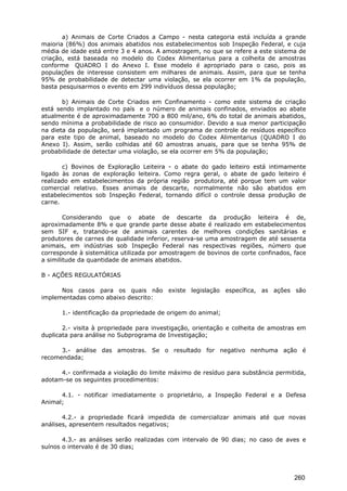 a) Animais de Corte Criados a Campo - nesta categoria está incluída a grande
maioria (86%) dos animais abatidos nos estabelecimentos sob Inspeção Federal, e cuja
média de idade está entre 3 e 4 anos. A amostragem, no que se refere a este sistema de
criação, está baseada no modelo do Codex Alimentarius para a colheita de amostras
conforme QUADRO I do Anexo I. Esse modelo é apropriado para o caso, pois as
populações de interesse consistem em milhares de animais. Assim, para que se tenha
95% de probabilidade de detectar uma violação, se ela ocorrer em 1% da população,
basta pesquisarmos o evento em 299 indivíduos dessa população;
b) Animais de Corte Criados em Confinamento - como este sistema de criação
está sendo implantado no país e o número de animais confinados, enviados ao abate
atualmente é de aproximadamente 700 a 800 mil/ano, 6% do total de animais abatidos,
sendo mínima a probabilidade de risco ao consumidor. Devido a sua menor participação
na dieta da população, será implantado um programa de controle de resíduos específico
para este tipo de animal, baseado no modelo do Codex Alimentarius (QUADRO I do
Anexo I). Assim, serão colhidas até 60 amostras anuais, para que se tenha 95% de
probabilidade de detectar uma violação, se ela ocorrer em 5% da população;
c) Bovinos de Exploração Leiteira - o abate do gado leiteiro está intimamente
ligado às zonas de exploração leiteira. Como regra geral, o abate de gado leiteiro é
realizado em estabelecimentos da própria região produtora, até porque tem um valor
comercial relativo. Esses animais de descarte, normalmente não são abatidos em
estabelecimentos sob Inspeção Federal, tornando difícil o controle dessa produção de
carne.
Considerando que o abate de descarte da produção leiteira é de,
aproximadamente 8% e que grande parte desse abate é realizado em estabelecimentos
sem SIF e, tratando-se de animais carentes de melhores condições sanitárias e
produtores de carnes de qualidade inferior, reserva-se uma amostragem de até sessenta
animais, em indústrias sob Inspeção Federal nas respectivas regiões, número que
corresponde à sistemática utilizada por amostragem de bovinos de corte confinados, face
a similitude da quantidade de animais abatidos.
B - AÇÕES REGULATÓRIAS
Nos casos para os quais não existe legislação específica, as ações são
implementadas como abaixo descrito:
1.- identificação da propriedade de origem do animal;
2.- visita à propriedade para investigação, orientação e colheita de amostras em
duplicata para análise no Subprograma de Investigação;
3.- análise das amostras. Se o resultado for negativo nenhuma ação é
recomendada;
4.- confirmada a violação do limite máximo de resíduo para substância permitida,
adotam-se os seguintes procedimentos:
4.1. - notificar imediatamente o proprietário, a Inspeção Federal e a Defesa
Animal;
4.2.- a propriedade ficará impedida de comercializar animais até que novas
análises, apresentem resultados negativos;
4.3.- as análises serão realizadas com intervalo de 90 dias; no caso de aves e
suínos o intervalo é de 30 dias;
260
 