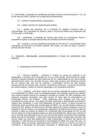 5 - confirmada a utilização de substâncias proibidas (Portaria Interministerial nº 51, de
24 de maio de 1991), adotam-se os seguintes procedimentos:
5.1 - notificar imediatamente o proprietário;
5.2 - coletar amostra em duplicata para análise;
5.3 – análise das amostras. Se o resultado for negativo nenhuma ação é
recomendada. Se o resultado for positivo, cabe o recurso da análise da contraprova até
15 dias após a notificação;
5.4 - confirmado o resultado da análise pela prova ou contraprova, ficará o
proprietário sujeito as sanções decorrentes de sindicância da Policia Federal;
5.5 – quando o uso das substâncias proibidas for em bovino, o propriedade ficará
interditada ao comércio de animais durante seis meses; no caso de aves e suínos o
período será de 60 dias.
C - COLHEITA, PREPARAÇÃO, ACONDICIONAMENTO E ENVIO DE AMOSTRAS PARA
ANÁLISE
1 - Subprograma de Monitoramento.
1.1 - Animais Abatidos - conforme o resíduo ou grupo de resíduos a ser
pesquisado, a amostra será composta por um ou mais tecidos, (500 gramas de cada),
excreta e líquidos divididos em dois frascos de 50 mL, selecionados de um único animal,
aparentemente sadio, com exceção de aves, onde cada amostra será obtida de animais
de um mesmo lote, até que se obtenha a quantidade mínima de 500 gramas,
exclusivamente de vísceras e/ou músculo. Entende-se como lote, o conjunto de animais
da mesma espécie, criados na mesma exploração e em condições uniformes.
1.1.1 - Colheita - será feita a partir de um sorteio realizado de maneira aleatória
na Coordenação do PNCR, onde os estabelecimentos sob Inspeção Federal que abatem
uma mesma espécie animal (ou categoria) entrarão no sorteio. Os SIFs sorteados para
colherem amostras receberão, com pelo menos 10 (dez) dias de antecedência, os
Certificados Oficiais de Análises - COA, específicos para resíduos (em três vias),
consistindo de duas partes: uma seção principal, destinada à identificação da amostra e
registro dos resultados, e uma cinta destacável na parte inferior. A parte principal do
Certificado será preenchida pela Coordenação do PNCR, com as informações relativas ao
número do SIF, espécie animal da qual a amostra deverá ser colhida, tecido(s) a ser(em)
colhido(s), tipo de resíduo a ser pesquisado, laboratório de destino da amostra e data da
colheita. A data da colheita só poderá ser modificada pelo Encarregado do SIF se não
houver abate de animais daquela espécie na data preestabelecida. Nesse caso, admite-se
que a colheita seja efetuada no dia em que animais da espécie requerida forem abatidos,
desde que não se ultrapasse 7 (sete) dias consecutivos após o programado. Quando, não
houver abate nos sete dias posteriores à data programada, a colheita não deverá ser
realizada e o COA deverá ser devolvido à Coordenação do PNCR com suas três vias, e a
informação “falta de animais disponíveis para colheita” escrita no mesmo, de forma a
inutilizá-lo. A devolução do formulário inutilizado é indispensável na elaboração de
261
 