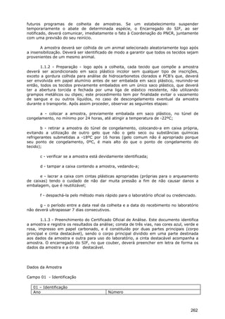 futuros programas de colheita de amostras. Se um estabelecimento suspender
temporariamente o abate de determinada espécie, o Encarregado do SIF, ao ser
notificado, deverá comunicar, imediatamente o fato à Coordenação do PNCR, juntamente
com uma previsão do seu reinício.
A amostra deverá ser colhida de um animal selecionado aleatoriamente logo após
a insensibilização. Deverá ser identificado de modo a garantir que todos os tecidos sejam
provenientes de um mesmo animal.
1.1.2 - Preparação - logo após a colheita, cada tecido que compõe a amostra
deverá ser acondicionado em saco plástico incolor sem qualquer tipo de inscrições,
exceto a gordura colhida para análise de hidrocarbonetos clorados e PCB’s que, deverá
ser envolvida em papel alumínio antes de ser embalada em saco plástico, reunindo-se
então, todos os tecidos previamente embalados em um único saco plástico, que deverá
ter a abertura torcida e fechada por uma liga de elástico resistente, não utilizando
grampos metálicos ou clipes; este procedimento tem por finalidade evitar o vazamento
de sangue e ou outros líquidos, no caso de descongelamento eventual da amostra
durante o transporte. Após assim proceder, observar as seguintes etapas:
a - colocar a amostra, previamente embalada em saco plástico, no túnel de
congelamento, no mínimo por 24 horas, até atingir a temperatura de -22ºC;
b - retirar a amostra do túnel de congelamento, colocando-a em caixa própria,
evitando a utilização de outro gelo que não o gelo seco ou substâncias químicas
refrigerantes submetidas a -18ºC por 16 horas (gelo comum não é apropriado porque
seu ponto de congelamento, 0ºC, é mais alto do que o ponto de congelamento do
tecido);
c - verificar se a amostra está devidamente identificada;
d - tampar a caixa contendo a amostra, vedando-a;
e - lacrar a caixa com cintas plásticas apropriadas (próprias para o arqueamento
de caixas) tendo o cuidado de não dar muita pressão a fim de não causar danos a
embalagem, que é reutilizável;
f - despachá-la pelo método mais rápido para o laboratório oficial ou credenciado.
g - o período entre a data real da colheita e a data do recebimento no laboratório
não deverá ultrapassar 7 dias consecutivos.
1.1.3 - Preenchimento do Certificado Oficial de Análise. Este documento identifica
a amostra e registra os resultados da análise; consta de três vias, nas cores azul, verde e
rosa, impresso em papel carbonado, e é constituído por duas partes principais (corpo
principal e cinta destacável), sendo o corpo principal dividido em uma parte destinada
aos dados da amostra e outra para uso do laboratório, a cinta destacável acompanha a
amostra. O encarregado do SIF, no que couber, deverá preencher em letra de forma os
dados da amostra e a cinta destacável.
Dados da Amostra
Campo 01 - Identificação
01 – Identificação
Ano Número
262
 