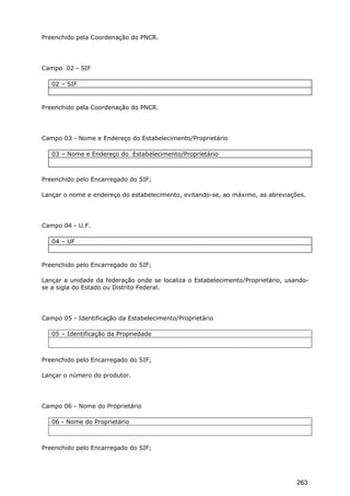 Preenchido pela Coordenação do PNCR.
Campo 02 - SIF
02 – SIF
Preenchido pela Coordenação do PNCR.
Campo 03 - Nome e Endereço do Estabelecimento/Proprietário
03 – Nome e Endereço do Estabelecimento/Proprietário
Preenchido pelo Encarregado do SIF;
Lançar o nome e endereço do estabelecimento, evitando-se, ao máximo, as abreviações.
Campo 04 - U.F.
04 – UF
Preenchido pelo Encarregado do SIF;
Lançar a unidade da federação onde se localiza o Estabelecimento/Proprietário, usando-
se a sigla do Estado ou Distrito Federal.
Campo 05 - Identificação da Estabelecimento/Proprietário
05 – Identificação da Propriedade
Preenchido pelo Encarregado do SIF;
Lançar o número do produtor.
Campo 06 - Nome do Proprietário
06 - Nome do Proprietário
Preenchido pelo Encarregado do SIF;
263
 