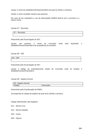 Lançar o nome do estabelecimento/proprietário do qual se colheu a amostra;
Anotar o nome completo sempre que possível;
Em caso de ser necessário o uso de abreviações NUNCA fazê-lo com o primeiro e o
último nome.
Campo 07 - Município
07 – Município
Preenchido pelo Encarregado do SIF;
Lançar, por extenso, o nome do município onde está localizado o
Estabelecimento/Proprietário de procedência da amostra.
Campo 08 - CEP
08 – CEP
Preenchido pelo Encarregado do SIF;
Lançar o código de endereçamento postal do município onde se localiza o
Estabelecimento/Proprietário.
Campo 09 - Espécie Animal
09 - Espécie Animal
Código: Descrição:
Preenchido pela Coordenação do PNCR;
Corresponde ao código da espécie da qual será colhida a amostra.
Código Identificador das Espécies:
011 – Bovino vivo
012 – Bovino abatido
030 – Suíno
040 – Eqüino
264
 