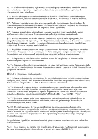 Art. 74 - Nenhum estabelecimento registrado ou relacionado pode ser vendido ou arrendado, sem que
concomitantemente seja feita a competente transferência de responsabilidade do registro ou do
relacionamento para a nova firma.
§ 1º - No caso do comprador ou arrendário se negar a promover a transferência, deve ser feita pelo
vendedor ou locador, imediata comunicação escrita à D.I.P.O.A., esclarecendo os motivos da recusa.
§ 2º - As firmas responsáveis por estabelecimentos registrados ou relacionados durante as fases do
processamento da transação comercial, devem notificar aos interessados na compra ou arrendamento a
situação em que se encontram em face das exigências deste Regulamento.
§ 3º - Enquanto a transferência não se efetuar, continua responsável pelas irregularidades que se
verifiquem no estabelecimento, a firma em nome da qual esteja registrado ou relacionado.
§ 4º - No caso do vendedor ou locador ter feito a comunicação a que se refere o parágrafo 1, e o
comprador ou locatário não apresentar, dentro do prazo máximo de trinta dias, os documentos necessários
à transferência respectiva é cassado o registro ou relacionamento do estabelecimento, o qual só será
restabelecido depois de cumprida a exigência legal.
§ 5º - Adquirido o estabelecimento, por compra ou arrendamento dos imóveis respectivos e realizada a
transferência do registro ou relacionamento, a nova firma é obrigada a cumprir todas as exigências
formuladas ao anterior responsável, sem prejuízo de outras que venham a ser determinadas.
Art. 75 - O processo de transferência deve obedecer, no que lhe for aplicável, ao mesmo critério
estabelecido para o registro ou relacionamento.
Art. 76 - Tratando-se de estabelecimentos reunidos em grupo e pertencentes à mesma firma, é respeitada,
para cada um, a classificação que lhe couber, dispensando-se apenas a construção isolada de dependências
que possam ser comuns.
TÍTULO V - Higiene dos Estabelecimentos
Art. 77 - Todas as dependências e equipamento dos estabelecimentos devem ser mantidos em condições
de higiene, antes, durante e após a realização dos trabalhos industriais; as águas servidas e residuais terão
destino conveniente podendo a D.I.P.O.A. determinar o tratamento artificial.
Art. 78 - O maquinário, carros-tanques, vagonetas, caixas, mesas e demais material e utensílios serão
convenientemente marcados de modo a evitar qualquer confusão entre os destinados a produtos
comestíveis e os usados no transporte ou depósito de produtos não comestíveis ou ainda utilizados na
alimentação de animais usando-se denominações "COMESTÍVEIS e NÃO COMESTÍVEIS".
Art. 79 - Os pisos e paredes, assim como o equipamento e utensílios usados na indústria devem ser
lavados diariamente e convenientemente desinfetados, neste caso, pelo emprego de substâncias
previamente aprovadas pela D.I.P.O.A.
Art. 80 - Os estabelecimentos devem ser mantidos livres de moscas, mosquitos, baratas, ratos,
camundongos, quaisquer outros animais, agindo-se cautelosamente quanto ao emprego de venenos, cujo
uso só é permitido nas dependências não destinadas à manipulação ou depósito de produtos comestíveis e
mediante conhecimento da Inspeção Federal. Não é permitido para os fins deste artigo o emprego de
produtos biológicos.
Parágrafo único. É proibida a permanência de cães, gatos e de outros animais estranhos no recinto dos
estabelecimentos.
Art. 81 - Todo o pessoal que trabalha com produtos comestíveis, desde o recebimento até a embalagem,
deve usar uniformes próprios e limpos, inclusive gorros, aprovados pela D.I.P.O.A.
22
 