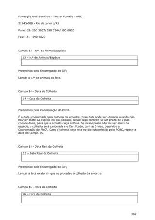 Fundação José Bonifácio - Ilha do Fundão - UFRJ
21945-970 - Rio de Janeiro/RJ
Fone: 21- 260 3967/ 590 3544/ 590 6020
Fax:: 21 - 590 6020
Campo 13 – Nº. de Animais/Espécie
13 – N.º de Animais/Espécie
Preenchido pelo Encarregado do SIF;
Lançar o N.º de animais do lote.
Campo 14 - Data da Colheita
14 - Data da Colheita
Preenchido pela Coordenação do PNCR.
É a data programada para colheita da amostra. Essa data pode ser alterada quando não
houver abate da espécie no dia indicado. Nesse caso concede-se um prazo de 7 dias
consecutivos, para que a amostra seja colhida. Se nesse prazo não houver abate da
espécie, a colheita será cancelada e o Certificado, com as 3 vias, devolvido a
Coordenação do PNCR. Caso a colheita seja feita no dia estabelecido pelo PCRC, repetir a
data no Campo 15.
Campo 15 - Data Real da Colheita
15 – Data Real da Colheita
Preenchido pelo Encarregado do SIF;
Lançar a data exata em que se procedeu a colheita da amostra.
Campo 16 - Hora da Colheita
16 – Hora da Colheita
267
 