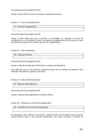 Preenchido pelo Encarregado do SIF;
Lançar a hora exata em que se procedeu a colheita da amostra.
Campo 17 - Hora de Congelamento
17 – Hora de Congelamento
Preenchido pelo Encarregado do SIF;
Lançar a hora exata em que a amostra, já embalada, foi colocada no tunel de
congelamento, e de imediato iniciado o processo de congelamento, de forma que, a hora
da colheita se aproxime ao máximo da hora do congelamento.
Campo 18 - Data da Remessa
18 – Data da Remessa
Preenchido pelo Encarregado do SIF;
Lançar a data de entrega da amostra para a remessa ao laboratório;
Essa data deve ser o mais próximo possível da data real de colheita da amostra. Este
intervalo não pode ser superior a dois dias.
Campo 19 - Data de Fabricação/Lote
19 - Data de Fabricação/Lote
Preenchido pelo Encarregado do SIF
Lançar a data de fabricação/lote do material colhido.
Campo 20 - Assinatura e Carimbo do Responsável
20 – Assinatura e Carimbo do Responsável
O responsável pela colheita da amostra e preenchimento do formulário deverá assinar
nesse Campo e apor o seu carimbo identificador com nome completo e número de
268
 