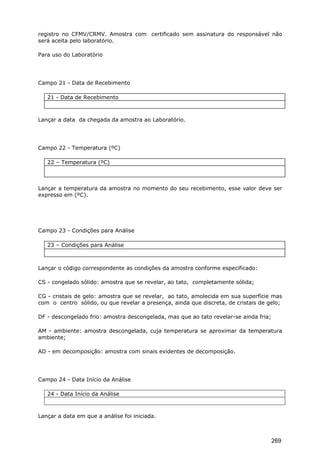 registro no CFMV/CRMV. Amostra com certificado sem assinatura do responsável não
será aceita pelo laboratório.
Para uso do Laboratório
Campo 21 - Data de Recebimento
21 - Data de Recebimento
Lançar a data da chegada da amostra ao Laboratório.
Campo 22 - Temperatura (ºC)
22 – Temperatura (ºC)
Lançar a temperatura da amostra no momento do seu recebimento, esse valor deve ser
expresso em (ºC).
Campo 23 - Condições para Análise
23 – Condições para Análise
Lançar o código correspondente as condições da amostra conforme especificado:
CS - congelado sólido: amostra que se revelar, ao tato, completamente sólida;
CG - cristais de gelo: amostra que se revelar, ao tato, amolecida em sua superfície mas
com o centro sólido, ou que revelar a presença, ainda que discreta, de cristais de gelo;
DF - descongelado frio: amostra descongelada, mas que ao tato revelar-se ainda fria;
AM - ambiente: amostra descongelada, cuja temperatura se aproximar da temperatura
ambiente;
AD - em decomposição: amostra com sinais evidentes de decomposição.
Campo 24 - Data Início da Análise
24 - Data Início da Análise
Lançar a data em que a análise foi iniciada.
269
 