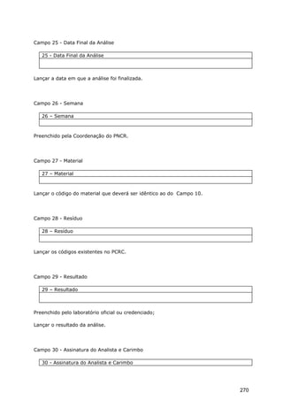 Campo 25 - Data Final da Análise
25 - Data Final da Análise
Lançar a data em que a análise foi finalizada.
Campo 26 - Semana
26 – Semana
Preenchido pela Coordenação do PNCR.
Campo 27 - Material
27 – Material
Lançar o código do material que deverá ser idêntico ao do Campo 10.
Campo 28 - Resíduo
28 – Resíduo
Lançar os códigos existentes no PCRC.
Campo 29 - Resultado
29 – Resultado
Preenchido pelo laboratório oficial ou credenciado;
Lançar o resultado da análise.
Campo 30 - Assinatura do Analista e Carimbo
30 - Assinatura do Analista e Carimbo
270
 