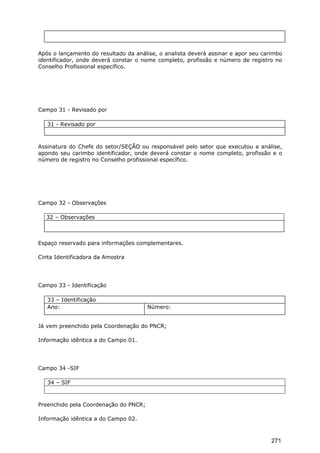 Após o lançamento do resultado da análise, o analista deverá assinar e apor seu carimbo
identificador, onde deverá constar o nome completo, profissão e número de registro no
Conselho Profissional específico.
Campo 31 - Revisado por
31 - Revisado por
Assinatura do Chefe do setor/SEÇÃO ou responsável pelo setor que executou a análise,
apondo seu carimbo identificador, onde deverá constar o nome completo, profissão e o
número de registro no Conselho profissional específico.
Campo 32 - Observações
32 – Observações
Espaço reservado para informações complementares.
Cinta Identificadora da Amostra
Campo 33 - Identificação
33 – Identificação
Ano: Número:
Já vem preenchido pela Coordenação do PNCR;
Informação idêntica a do Campo 01.
Campo 34 -SIF
34 – SIF
Preenchido pela Coordenação do PNCR;
Informação idêntica a do Campo 02.
271
 