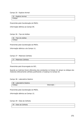 Campo 35 - Espécie Animal
35 - Espécie Animal
Código:
Preenchido pela Coordenação do PNCR;
Informação idêntica ao Campo 09.
Campo 36 - Tipo de Análise
36 - Tipo de análise
Código:
Preenchido pela Coordenação do PNCR;
Informação idêntica a do Campo 11.
Campo 37 - Materiais Colhidos
37 - Materiais Colhidos
Preenchido pelo Encarregado do SIF;
Quando as matrizes forem diferentes dos constantes no Campo 10, lançar os códigos dos
materiais efetivamente colhidos justificando a mudança no Campo 32.
Campo 38 - Laboratório Destino
38 - Laboratório Destino
Código: Descrição :
Preenchido pela Coordenação do PNCR;
Informação idêntica ao Campo 12.
Campo 39 - Data da Colheita
39 - Data da Colheita
272
 