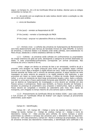 seguir, os Campos 21, 22 e 23 do Certificado Oficial de Análise. Atentar para os códigos
constantes no Campo 23 ;
b - de acordo com as exigências de cada resíduo decidir sobre a aceitação ou não
da amostra para análise.
c - envio de Resultados:
1ª Via (azul) - remeter ao Responsável do SIF
2ª Via (verde) - remeter a Coordenação do PNCR
3ª Via (rosa) - arquivar no Laboratório Oficial ou Credenciado.
1.2 - Animais vivos - a colheita das amostras do Subprograma de Monitoramento
será feita aleatoriamente pelo Serviço de Sanidade Animal em cada DFA/MA. O número
de amostras, a natureza destas e os Estados onde serão colhidas, será estabelecido no
Plano Anual, obedecido o critério estatístico definido no PNCR.
1.2.1 - Colheita - as amostras serão colhidas em confinamentos ou propriedades
de criação extensiva de gado de corte, abrangendo a categoria de animais destinados ao
abate. A cada propriedade/confinamento corresponde um animal amostrado. Nas
amostras de urina o volume é 50 mL.
- Urina - eleger um dentre os animais do lote a ser amostrado, contê-lo de pé e
proceder uma lavagem na região prepucial para evitar que sujidades sejam colhidas
junto com a urina. Após a lavagem a região deverá ser seca. Todas as operações com os
animais deverão ser feitas com o mínimo de estresse possível. A seguir deverá ser feita
massagem na parte externa do prepúcio e na região posterior dos testículos, o que
provocará em maior ou menor espaço de tempo, o reflexo de micção. Neste momento
colher a urina em recipiente de boca larga previamente lavado e seco. Após a colheita,
transferir a urina para o frasco padronizado fornecido pela SSA/DFA. No caso da colheita
que se destina ao Subprograma de investigação a urina deverá ser dividida em dois
frascos (prova e contraprova). Neste caso também, os frascos deverão ser fechados e
lacrados na presença do proprietário e/ou proposto e testemunhas. Após a colheita o
frasco deverá ser congelado e remetido ao Laboratório pelo meio mais rápido de
transporte, com chegada no tempo máximo de uma semana após a colheita.
1.2.3 - Preenchimento do Certificado Oficial de Análise (COA) - para cada análise
o CLA enviará um “Certificado Oficial de Análise” com alguns Campos já previamente
preenchidos, quais sejam:
Campo 01 - Identificação;
Campo 04 - UF; Campo 09 - Código e nome da espécie animal; Campo 10 -
Código do tecido; Campo 11 - Código da análise; Campo 12 - Código e nome do
laboratório; Campo 14 - Data prevista para colheita. Os outros Campos a serem
preenchidos na colheita e remessa das amostras para o laboratório são os seguintes:
Campo 02 - SIF (não preencher); Campo 03 - Nome e endereço da propriedade; no caso
de amostras envidas aos laboratórios credenciados, a identificação será codificada e de
274
 