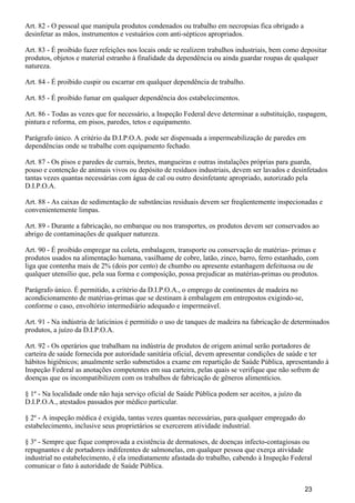 Art. 82 - O pessoal que manipula produtos condenados ou trabalho em necropsias fica obrigado a
desinfetar as mãos, instrumentos e vestuários com anti-sépticos apropriados.
Art. 83 - É proibido fazer refeições nos locais onde se realizem trabalhos industriais, bem como depositar
produtos, objetos e material estranho à finalidade da dependência ou ainda guardar roupas de qualquer
natureza.
Art. 84 - É proibido cuspir ou escarrar em qualquer dependência de trabalho.
Art. 85 - É proibido fumar em qualquer dependência dos estabelecimentos.
Art. 86 - Todas as vezes que for necessário, a Inspeção Federal deve determinar a substituição, raspagem,
pintura e reforma, em pisos, paredes, tetos e equipamento.
Parágrafo único. A critério da D.I.P.O.A. pode ser dispensada a impermeabilização de paredes em
dependências onde se trabalhe com equipamento fechado.
Art. 87 - Os pisos e paredes de currais, bretes, mangueiras e outras instalações próprias para guarda,
pouso e contenção de animais vivos ou depósito de resíduos industriais, devem ser lavados e desinfetados
tantas vezes quantas necessárias com água de cal ou outro desinfetante apropriado, autorizado pela
D.I.P.O.A.
Art. 88 - As caixas de sedimentação de substâncias residuais devem ser freqüentemente inspecionadas e
convenientemente limpas.
Art. 89 - Durante a fabricação, no embarque ou nos transportes, os produtos devem ser conservados ao
abrigo de contaminações de qualquer natureza.
Art. 90 - É proibido empregar na coleta, embalagem, transporte ou conservação de matérias- primas e
produtos usados na alimentação humana, vasilhame de cobre, latão, zinco, barro, ferro estanhado, com
liga que contenha mais de 2% (dois por cento) de chumbo ou apresente estanhagem defeituosa ou de
qualquer utensílio que, pela sua forma e composição, possa prejudicar as matérias-primas ou produtos.
Parágrafo único. É permitido, a critério da D.I.P.O.A., o emprego de continentes de madeira no
acondicionamento de matérias-primas que se destinam à embalagem em entrepostos exigindo-se,
conforme o caso, envoltório intermediário adequado e impermeável.
Art. 91 - Na indústria de laticínios é permitido o uso de tanques de madeira na fabricação de determinados
produtos, a juízo da D.I.P.O.A.
Art. 92 - Os operários que trabalham na indústria de produtos de origem animal serão portadores de
carteira de saúde fornecida por autoridade sanitária oficial, devem apresentar condições de saúde e ter
hábitos higiênicos; anualmente serão submetidos a exame em repartição de Saúde Pública, apresentando à
Inspeção Federal as anotações competentes em sua carteira, pelas quais se verifique que não sofrem de
doenças que os incompatibilizem com os trabalhos de fabricação de gêneros alimentícios.
§ 1º - Na localidade onde não haja serviço oficial de Saúde Pública podem ser aceitos, a juízo da
D.I.P.O.A., atestados passados por médico particular.
§ 2º - A inspeção médica é exigida, tantas vezes quantas necessárias, para qualquer empregado do
estabelecimento, inclusive seus proprietários se exercerem atividade industrial.
§ 3º - Sempre que fique comprovada a existência de dermatoses, de doenças infecto-contagiosas ou
repugnantes e de portadores indiferentes de salmonelas, em qualquer pessoa que exerça atividade
industrial no estabelecimento, é ela imediatamente afastada do trabalho, cabendo à Inspeção Federal
comunicar o fato à autoridade de Saúde Pública.
23
 