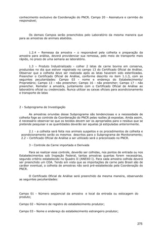 conhecimento exclusivo da Coordenação do PNCR. Campo 20 - Assinatura e carimbo do
responsável;
Os demais Campos serão preenchidos pelo Laboratório da mesma maneira que
para as amostras de animais abatidos.
1.2.4 – Remessa da amostra – o responsável pela colheita e preparação da
amostra para análise, deverá providenciar sua remessa, pelo meio de transporte mais
rápido, no prazo de uma semana ao laboratório.
1.3 – Produto Industrializado - colher 2 latas de carne bovina em conserva,
produzidas no dia que estiver registrado no campo 13 do Certificado Oficial de Análise.
Observar que a colheita deve ser realizada após as latas haverem sido esterilizadas.
Preencher o Certificado Oficial de Análise, conforme descrito no item 1.1.3, com as
seguintes peculiaridades: Campo 03 - nome e endereço do Estabelecimento/
Proprietário; Campo 13 - não preencher; Campo 16 - não preencher; Campo 17 - não
preencher. Remeter a amostra, juntamente com o Certificado Oficial de Análise ao
laboratório oficial ou credenciado. Nunca utilizar as caixas oficiais para acondicionamento
e transporte de latas
2 - Subprograma de Investigação
As amostras oriundas desse Subprograma são tendenciosas e a necessidade de
colheita foge ao controle da Coordenação do PNCR pelas razões já expostas. Ainda assim,
é necessário observar-se que os tecidos devem ser os apropriados para o resíduo que se
pretende pesquisar e as quantidades deverão ser aquelas já estipuladas anteriormente.
2.1 - a colheita será feita nos animais suspeitos e os procedimentos de colheita e
acondicionamento serão os mesmos descritos para o Subprograma de Monitoramento;
2.2 – Certificado Oficial de Análise a ser utilizado será o preconizado no PNCR.
3 - Controle da Carne importada e Derivada
Para se realizar esse controle, deverão ser colhidas, nos pontos de entrada ou nos
Estabelecimentos sob Inspeção Federal, tantas amostras quantas forem necessárias,
segundo critério estabelecido no Quadro II (ANEXO I). Para cada amostra colhida deverá
ser preenchido um COA. Tendo em vista que as importações de carne pelo Brasil são de
caráter eventual, a colheita de amostras não será pré-estabelecida pela Coordenação do
PNCR.
O Certificado Oficial de Análise será preenchido da mesma maneira, observando
as seguintes peculiaridades:
Campo 01 - Número seqüencial da amostra e local da entrada ou estocagem do
produto;
Campo 02 - Número de registro do estabelecimento produtor;
Campo 03 - Nome e endereço do estabelecimento estrangeiro produtor;
275
 