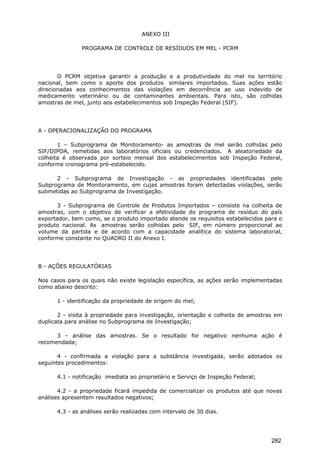 ANEXO III
PROGRAMA DE CONTROLE DE RESÍDUOS EM MEL - PCRM
O PCRM objetiva garantir a produção e a produtividade do mel no território
nacional, bem como o aporte dos produtos similares importados. Suas ações estão
direcionadas aos conhecimentos das violações em decorrência ao uso indevido de
medicamento veterinário ou de contaminantes ambientais. Para isto, são colhidas
amostras de mel, junto aos estabelecimentos sob Inspeção Federal (SIF).
A - OPERACIONALIZAÇÃO DO PROGRAMA
1 – Subprograma de Monitoramento- as amostras de mel serão colhidas pelo
SIF/DIPOA, remetidas aos laboratórios oficiais ou credenciados. A aleatoriedade da
colheita é observada por sorteio mensal dos estabelecimentos sob Inspeção Federal,
conforme cronograma pré-estabelecido.
2 - Subprograma de Investigação - as propriedades identificadas pelo
Subprograma de Monitoramento, em cujas amostras foram detectadas violações, serão
submetidas ao Subprograma de Investigação.
3 - Subprograma de Controle de Produtos Importados – consiste na colheita de
amostras, com o objetivo de verificar a efetividade do programa de resíduo do país
exportador, bem como, se o produto importado atende os requisitos estabelecidos para o
produto nacional. As amostras serão colhidas pelo SIF, em número proporcional ao
volume da partida e de acordo com a capacidade analítica do sistema laboratorial,
conforme constante no QUADRO II do Anexo I.
B - AÇÕES REGULATÓRIAS
Nos casos para os quais não existe legislação específica, as ações serão implementadas
como abaixo descrito:
1 - identificação da propriedade de origem do mel;
2 - visita à propriedade para investigação, orientação e colheita de amostras em
duplicata para análise no Subprograma de Investigação;
3 - análise das amostras. Se o resultado for negativo nenhuma ação é
recomendada;
4 - confirmada a violação para a substância investigada, serão adotados os
seguintes procedimentos:
4.1 - notificação imediata ao proprietário e Serviço de Inspeção Federal;
4.2 - a propriedade ficará impedida de comercializar os produtos até que novas
análises apresentem resultados negativos;
4.3 - as análises serão realizadas com intervalo de 30 dias.
282
 