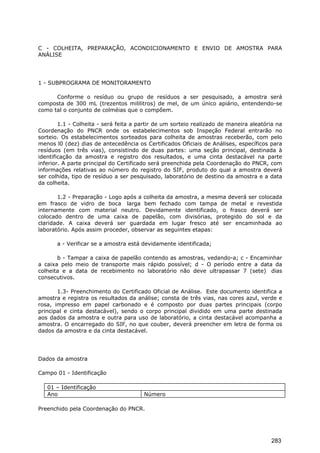 C - COLHEITA, PREPARAÇÃO, ACONDICIONAMENTO E ENVIO DE AMOSTRA PARA
ANÁLISE
1 - SUBPROGRAMA DE MONITORAMENTO
Conforme o resíduo ou grupo de resíduos a ser pesquisado, a amostra será
composta de 300 mL (trezentos mililitros) de mel, de um único apiário, entendendo-se
como tal o conjunto de colméias que o compõem.
1.1 - Colheita - será feita a partir de um sorteio realizado de maneira aleatória na
Coordenação do PNCR onde os estabelecimentos sob Inspeção Federal entrarão no
sorteio. Os estabelecimentos sorteados para colheita de amostras receberão, com pelo
menos l0 (dez) dias de antecedência os Certificados Oficiais de Análises, específicos para
resíduos (em três vias), consistindo de duas partes: uma seção principal, destinada à
identificação da amostra e registro dos resultados, e uma cinta destacável na parte
inferior. A parte principal do Certificado será preenchida pela Coordenação do PNCR, com
informações relativas ao número do registro do SIF, produto do qual a amostra deverá
ser colhida, tipo de resíduo a ser pesquisado, laboratório de destino da amostra e a data
da colheita.
1.2 - Preparação - Logo após a colheita da amostra, a mesma deverá ser colocada
em frasco de vidro de boca larga bem fechado com tampa de metal e revestida
internamente com material neutro. Devidamente identificado, o frasco deverá ser
colocado dentro de uma caixa de papelão, com divisórias, protegido do sol e da
claridade. A caixa deverá ser guardada em lugar fresco até ser encaminhada ao
laboratório. Após assim proceder, observar as seguintes etapas:
a - Verificar se a amostra está devidamente identificada;
b - Tampar a caixa de papelão contendo as amostras, vedando-a; c - Encaminhar
a caixa pelo meio de transporte mais rápido possível; d - O período entre a data da
colheita e a data de recebimento no laboratório não deve ultrapassar 7 (sete) dias
consecutivos.
1.3- Preenchimento do Certificado Oficial de Análise. Este documento identifica a
amostra e registra os resultados da análise; consta de três vias, nas cores azul, verde e
rosa, impresso em papel carbonado e é composto por duas partes principais (corpo
principal e cinta destacável), sendo o corpo principal dividido em uma parte destinada
aos dados da amostra e outra para uso de laboratório, a cinta destacável acompanha a
amostra. O encarregado do SIF, no que couber, deverá preencher em letra de forma os
dados da amostra e da cinta destacável.
Dados da amostra
Campo 01 - Identificação
01 – Identificação
Ano Número
Preenchido pela Coordenação do PNCR.
283
 