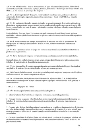 Art. 93 - Os detalhes sobre a rede de abastecimento de água em cada estabelecimento, no tocante à
quantidade, qualidade, canalização, captação, filtração, tratamento e distribuição devem ser fixados pela
D.I.P.O.A. por ocasião da aprovação dos projetos.
Art. 94 - A distribuição da rede de esgoto, compreendendo canaletas, ralos, sinfonados, declives,
canalização, distribuição, depuração, tratamento e escoadores, é fixada pela D.I.P.O.A. em cada
estabelecimento.
Art. 95 - Os continentes já usados quando destinados ao acondicionamento de produtos utilizados na
alimentação humana, devem ser previamente inspecionados, condensando-se os que, após terem sido
limpos e desinfetados por meio de vapor e substância permitida, não forem julgados em condições de
aproveitamento.
Parágrafo único. Em caso algum é permitido o acondicionamento de matérias-primas e produtos
destinados à alimentação humana em carros, recipientes ou continentes que tenham servido a produtos
não comestíveis.
Art. 96 - É proibido manter em estoque, nos depósitos de produtos nas salas de recebimento, de
manipulação, de fabricação e nas câmaras frias ou de cura, material estranho aos trabalhos de
dependência.
Art. 97 - Não é permitido residir no corpo dos edifícios onde são realizados trabalhos industriais de
produtos de origem animal.
Art. 98 - Serão diariamente limpos e convenientemente desinfetados os instrumentos de trabalho.
Parágrafo único. Os estabelecimentos devem ter em estoque desinfetantes aprovados, para uso nos
trabalhos de higienização de dependências e equipamento.
Art. 99 - As câmaras frias devem corresponder às mais rigorosas condições de higiene, iluminação e
ventilação e deverão ser limpas e desinfetadas pelo menos uma vez por ano.
Art. 100 - Nos estabelecimentos de leite e derivados é obrigatória a rigorosa lavagem e esterilização do
vasilhame antes de seu retorno aos postos de origem.
Art. 101 - Nas salas de matança e em outras dependências, a juízo da D.I.P.O.A., é obrigatória a
existência de vários depósitos de água com descarga de vapor para esterilização de facas, ganchos e
outros utensílios.
TÍTULO VI - Obrigações das Firmas
Art. 102 - Ficam os proprietários de estabelecimentos obrigados a:
1 - Observar e fazer observar todas as exigências contidas no presente Regulamento;
2 - Fornecer pessoal necessário e habilitado, bem como material adequado julgado indispensável aos
trabalhos de inspeção, inclusive acondicionamento e autenticidade de amostras para exames de
laboratório;
3 - Fornecer até o décimo dia útil de cada mês, subseqüente ao vencido, os dados estatísticos de interesse
na avaliação da produção, industrialização, transporte e comércio de produtos de origem animal, bem
como as guias de recolhimento da taxa de inspeção sanitária, devidamente quitadas pela repartição
arrecadadora;
4 - Dar aviso antecipado de 12 (doze) horas, no mínimo, sobre a realização de quaisquer trabalhos nos
estabelecimentos sob Inspeção Federal permanente, mencionando sua natureza e hora de início e de
provável conclusão;
24
 