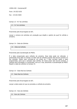 13094-430 - Campinas/SP
Fone: 19-252 0155
Fax : 19-252 4835
Campo 13 - N.º de colméias
13 – N.º de colméias
Preenchido pelo Encarregado do SIF;
Lançar o número de colméias em produção que dispõe o apiário do qual foi colhida a
amostra.
Campo 14 - Data da Colheita
14 – Data da Colheita
Preenchido pela Coordenação do PNCR;
É a data programada para colheita da amostra. Essa data pode ser alterada e
preenchida nova data no Campo 15 data real da colheita quando não houver produto no
dia indicado. Neste caso concede-se um prazo de 7 dias corridos (após a data
programada), para que a amostra seja colhida. Se nesse prazo não houver produto, a
colheita será cancelada e o Certificado, com as 3 vias, devolvido a Coordenação do PNCR.
Repetir a data da colheita no Campo 15.
Campo 15 - Data Real da Colheita
15 - Data Real da Colheita
Preenchido pelo Encarregado do SIF;
Lançar a data exata em que se procedeu a colheita da amostra.
Campo 16 - Hora da Colheita
16 - Hora da Colheita
287
 