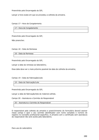 Preenchido pelo Encarregado do SIF;
Lançar a hora exata em que se procedeu a colheita da amostra.
Campo 17 - Hora de Congelamento
17 - Hora de Congelamento
Preenchido pelo Encarregado do SIF;
Não preencher.
Campo 18 - Data da Remessa
18 - Data da Remessa
Preenchido pelo Encarregado do SIF;
Lançar a data da remessa ao laboratório;
Essa data deve ser o mais próximo possível da data de colheita da amostra;
Campo 19 - Data de Fabricação/Lote
19 - Data de Fabricação/Lote
Preenchido pelo Encarregado do SIF;
Lançar a data de fabricação/lote do material colhido.
Campo 20 - Assinatura e Carimbo do Responsável
20 – Assinatura e Carimbo do Responsável
O responsável pela colheita da amostra e preenchimento do formulário deverá assinar
nesse campo e apor o seu carimbo identificador com nome completo e número de
registro no Conselho profissional específico. A amostra com o certificado sem assinatura
do responsável não será aceita pelo laboratório.
Para uso do Laboratório
288
 