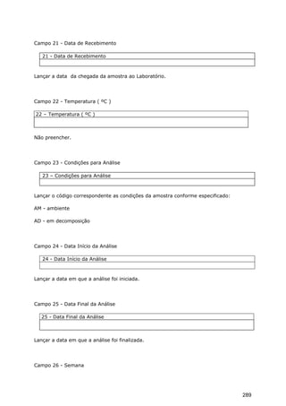 Campo 21 - Data de Recebimento
21 - Data de Recebimento
Lançar a data da chegada da amostra ao Laboratório.
Campo 22 - Temperatura ( ºC )
22 – Temperatura ( ºC )
Não preencher.
Campo 23 - Condições para Análise
23 – Condições para Análise
Lançar o código correspondente as condições da amostra conforme especificado:
AM - ambiente
AD - em decomposição
Campo 24 - Data Início da Análise
24 - Data Início da Análise
Lançar a data em que a análise foi iniciada.
Campo 25 - Data Final da Análise
25 - Data Final da Análise
Lançar a data em que a análise foi finalizada.
Campo 26 - Semana
289
 