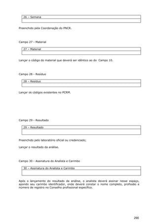 26 – Semana
Preenchido pela Coordenação do PNCR.
Campo 27 - Material
27 – Material
Lançar o código do material que deverá ser idêntico ao do Campo 10.
Campo 28 - Resíduo
28 – Resíduo
Lançar os códigos existentes no PCRM.
Campo 29 - Resultado
29 – Resultado
Preenchido pelo laboratório oficial ou credenciado;
Lançar o resultado da análise.
Campo 30 - Assinatura do Analista e Carimbo
30 – Assinatura do Analista e Carimbo
Após o lançamento do resultado da análise, o analista deverá assinar nesse espaço,
apondo seu carimbo identificador, onde deverá constar o nome completo, profissão e
número de registro no Conselho profissional específico.
290
 