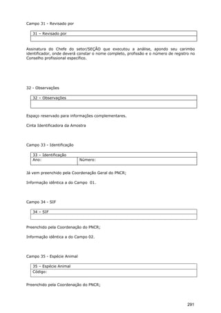 Campo 31 - Revisado por
31 – Revisado por
Assinatura do Chefe do setor/SEÇÃO que executou a análise, apondo seu carimbo
identificador, onde deverá constar o nome completo, profissão e o número de registro no
Conselho profissional específico.
32 - Observações
32 – Observações
Espaço reservado para informações complementares.
Cinta Identificadora da Amostra
Campo 33 - Identificação
33 – Identificação
Ano: Número:
Já vem preenchido pela Coordenação Geral do PNCR;
Informação idêntica a do Campo 01.
Campo 34 - SIF
34 – SIF
Preenchido pela Coordenação do PNCR;
Informação idêntica a do Campo 02.
Campo 35 - Espécie Animal
35 – Espécie Animal
Código:
Preenchido pela Coordenação do PNCR;
291
 