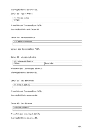 Informação idêntica ao campo 09.
Campo 36 - Tipo de Análise
36 - Tipo de análise
Código:
Preenchido pela Coordenação do PNCR;
Informação idêntica a do Campo 11
Campo 37 - Materiais Colhidos
37 – Materiais Colhidos
Lançado pela Coordenação do PNCR.
Campo 38 - Laboratório/Destino
38 – Laboratório Destino
Código: Descrição:
Preenchido pela Coordenação do PNCR;
Informação idêntica ao campo 12.
Campo 39 - Data da Colheita
39 - Data da Colheita
Preenchido pela Coordenação do PNCR;
Informação idêntica ao campo 14.
Campo 40 - Data Remessa
40 - Data Remessa
Preenchido pelo encarregado do SIF;
Informação idêntica ao campo 18.
292
 