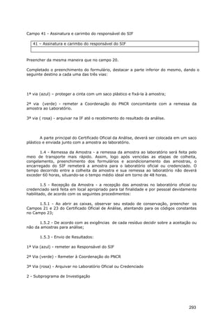 Campo 41 - Assinatura e carimbo do responsável do SIF
41 – Assinatura e carimbo do responsável do SIF
Preencher da mesma maneira que no campo 20.
Completado o preenchimento do formulário, destacar a parte inferior do mesmo, dando o
seguinte destino a cada uma das três vias:
1ª via (azul) – proteger a cinta com um saco plástico e fixá-la à amostra;
2ª via (verde) - remeter a Coordenação do PNCR concomitante com a remessa da
amostra ao Laboratório.
3ª via ( rosa) - arquivar na IF até o recebimento do resultado da análise.
A parte principal do Certificado Oficial da Análise, deverá ser colocada em um saco
plástico e enviada junto com a amostra ao laboratório.
1.4 - Remessa da Amostra - a remessa da amostra ao laboratório será feita pelo
meio de transporte mais rápido. Assim, logo após vencidas as etapas de colheita,
congelamento, preenchimento dos formulários e acondicionamento das amostras, o
encarregado do SIF remeterá a amostra para o laboratório oficial ou credenciado. O
tempo decorrido entre a colheita da amostra e sua remessa ao laboratório não deverá
exceder 60 horas, situando-se o tempo médio ideal em torno de 48 horas.
1.5 - Recepção da Amostra - a recepção das amostras no laboratório oficial ou
credenciado será feita em local apropriado para tal finalidade e por pessoal devidamente
habilitado, de acordo com os seguintes procedimentos:
1.5.1 - Ao abrir as caixas, observar seu estado de conservação, preencher os
Campos 21 e 23 do Certificado Oficial de Análise, atentando para os códigos constantes
no Campo 23;
1.5.2 - De acordo com as exigências de cada resíduo decidir sobre a aceitação ou
não da amostras para análise;
1.5.3 - Envio de Resultados:
1ª Via (azul) - remeter ao Responsável do SIF
2ª Via (verde) - Remeter à Coordenação do PNCR
3ª Via (rosa) - Arquivar no Laboratório Oficial ou Credenciado
2 - Subprograma de Investigação
293
 