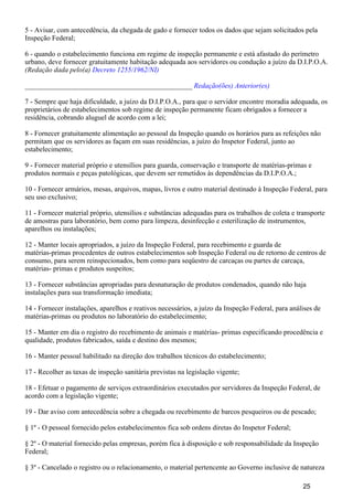5 - Avisar, com antecedência, da chegada de gado e fornecer todos os dados que sejam solicitados pela
Inspeção Federal;
6 - quando o estabelecimento funciona em regime de inspeção permanente e está afastado do perímetro
urbano, deve fornecer gratuitamente habitação adequada aos servidores ou condução a juízo da D.I.P.O.A.
(Redação dada pelo(a) Decreto 1255/1962/NI)
_______________________________________________ Redação(ões) Anterior(es)
7 - Sempre que haja dificuldade, a juízo da D.I.P.O.A., para que o servidor encontre moradia adequada, os
proprietários de estabelecimentos sob regime de inspeção permanente ficam obrigados a fornecer a
residência, cobrando aluguel de acordo com a lei;
8 - Fornecer gratuitamente alimentação ao pessoal da Inspeção quando os horários para as refeições não
permitam que os servidores as façam em suas residências, a juízo do Inspetor Federal, junto ao
estabelecimento;
9 - Fornecer material próprio e utensílios para guarda, conservação e transporte de matérias-primas e
produtos normais e peças patológicas, que devem ser remetidos às dependências da D.I.P.O.A.;
10 - Fornecer armários, mesas, arquivos, mapas, livros e outro material destinado à Inspeção Federal, para
seu uso exclusivo;
11 - Fornecer material próprio, utensílios e substâncias adequadas para os trabalhos de coleta e transporte
de amostras para laboratório, bem como para limpeza, desinfecção e esterilização de instrumentos,
aparelhos ou instalações;
12 - Manter locais apropriados, a juízo da Inspeção Federal, para recebimento e guarda de
matérias-primas procedentes de outros estabelecimentos sob Inspeção Federal ou de retorno de centros de
consumo, para serem reinspecionados, bem como para seqüestro de carcaças ou partes de carcaça,
matérias- primas e produtos suspeitos;
13 - Fornecer substâncias apropriadas para desnaturação de produtos condenados, quando não haja
instalações para sua transformação imediata;
14 - Fornecer instalações, aparelhos e reativos necessários, a juízo da Inspeção Federal, para análises de
matérias-primas ou produtos no laboratório do estabelecimento;
15 - Manter em dia o registro do recebimento de animais e matérias- primas especificando procedência e
qualidade, produtos fabricados, saída e destino dos mesmos;
16 - Manter pessoal habilitado na direção dos trabalhos técnicos do estabelecimento;
17 - Recolher as taxas de inspeção sanitária previstas na legislação vigente;
18 - Efetuar o pagamento de serviços extraordinários executados por servidores da Inspeção Federal, de
acordo com a legislação vigente;
19 - Dar aviso com antecedência sobre a chegada ou recebimento de barcos pesqueiros ou de pescado;
§ 1º - O pessoal fornecido pelos estabelecimentos fica sob ordens diretas do Inspetor Federal;
§ 2º - O material fornecido pelas empresas, porém fica à disposição e sob responsabilidade da Inspeção
Federal;
§ 3º - Cancelado o registro ou o relacionamento, o material pertencente ao Governo inclusive de natureza
25
 