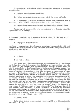 5 - confirmada a utilização de substâncias proibidas, adotam-se os seguintes
procedimentos:
5.1 - notificar imediatamente o proprietário;
5.2 - cabe o recurso da análise da contraprova até 15 dias após a notificação;
5.3 - confirmado o resultado da primeira análise pela contraprova, fica o
proprietário sujeito a sanções decorrentes de sindicância da Polícia Federal;
5.4 - a propriedade fica impedida de comercializar seu produto durante 2 meses.
Nos casos primários, as medidas serão orientadas através da Delegacia Federal de
Agricultura - DFA da jurisdição.
C - COLHEITA, PREPARAÇÃO, ACONDICIONAMENTO E ENVIO DE AMOSTRAS PARA
ANÁLISE
1 - Subprograma de Monitoramento
Conforme o resíduo ou grupo de resíduos a ser pesquisado, a amostra (1.000 mL), será
composta, de um único produtor de leite, entendendo-se como tal, o conjunto de animais
que compõe sua produção.
1.1 - Colheita
1.1.1 – Leite in natura.
Será feita a partir de um sorteio realizado de maneira aleatória na Coordenação
do PNCR, onde os estabelecimentos sob Inspeção Federal que recebam leite cru entrarão
no sorteio. Os SIF’s sorteados para colherem amostras, receberão com pelo menos 10
dias de antecedência, os Certificados Oficiais de Análises, específicos para resíduos (em
três vias), consistindo de duas partes: uma seção principal, destinada à identificação da
amostra e registro dos resultados, e uma cinta destacável na parte inferior. A parte
principal do Certificado será preenchida pela Coordenação do PNCR, com as informações
relativas ao número do SIF, material a ser colhido, tipo de resíduo a ser pesquisado,
laboratório de destino da amostra e a data da colheita. A data da colheita só poderá ser
modificada pelo Encarregado do SIF se não houver entrega de leite na data pré
estabelecida. Nesse caso, admite-se que a colheita seja efetuada no dia em que o leite
for recebido, desde que não ultrapasse 7 dias consecutivos após o programado. Quando
não houver entrega de leite nos dias posteriores a data programada, a colheita não
deverá ser realizada e o Certificado Oficial de Análises, deverá ser devolvido à
Coordenação do PNCR com suas três vias, e a informação “Falta de produto disponível
para colheita” escrita no mesmo, de forma a inutilizá-lo. A devolução do formulário
inutilizado é indispensável na elaboração de futuros programas de colheita de amostras.
Se um estabelecimento resolver suspender temporariamente o recebimento do leite, o
encarregado do SIF deverá comunicar o fato, imediatamente, à Coordenação do PNCR,
juntamente com uma previsão para o seu reinício.
1.1.2 - Leite em pó
Colher aleatoriamente uma amostra de, no mínimo, 500 g, na data estabelecida
no Campo 14 do COA.
297
 