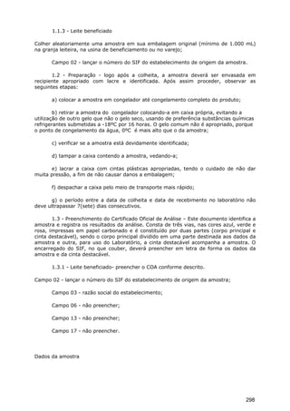1.1.3 - Leite beneficiado
Colher aleatoriamente uma amostra em sua embalagem original (mínimo de 1.000 mL)
na granja leiteira, na usina de beneficiamento ou no varejo;
Campo 02 - lançar o número do SIF do estabelecimento de origem da amostra.
1.2 - Preparação - logo após a colheita, a amostra deverá ser envasada em
recipiente apropriado com lacre e identificada. Após assim proceder, observar as
seguintes etapas:
a) colocar a amostra em congelador até congelamento completo do produto;
b) retirar a amostra do congelador colocando-a em caixa própria, evitando a
utilização de outro gelo que não o gelo seco, usando de preferência substâncias químicas
refrigerantes submetidas a -18ºC por 16 horas. O gelo comum não é apropriado, porque
o ponto de congelamento da água, 0ºC é mais alto que o da amostra;
c) verificar se a amostra está devidamente identificada;
d) tampar a caixa contendo a amostra, vedando-a;
e) lacrar a caixa com cintas plásticas apropriadas, tendo o cuidado de não dar
muita pressão, a fim de não causar danos a embalagem;
f) despachar a caixa pelo meio de transporte mais rápido;
g) o período entre a data de colheita e data de recebimento no laboratório não
deve ultrapassar 7(sete) dias consecutivos.
1.3 - Preenchimento do Certificado Oficial de Análise – Este documento identifica a
amostra e registra os resultados da análise. Consta de três vias, nas cores azul, verde e
rosa, impressas em papel carbonado e é constituído por duas partes (corpo principal e
cinta destacável), sendo o corpo principal dividido em uma parte destinada aos dados da
amostra e outra, para uso do Laboratório, a cinta destacável acompanha a amostra. O
encarregado do SIF, no que couber, deverá preencher em letra de forma os dados da
amostra e da cinta destacável.
1.3.1 - Leite beneficiado- preencher o COA conforme descrito.
Campo 02 - lançar o número do SIF do estabelecimento de origem da amostra;
Campo 03 - razão social do estabelecimento;
Campo 06 - não preencher;
Campo 13 - não preencher;
Campo 17 - não preencher.
Dados da amostra
298
 