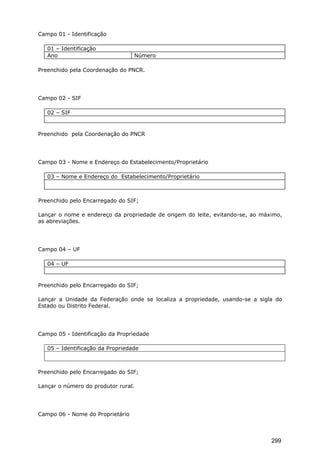 Campo 01 - Identificação
01 – Identificação
Ano Número
Preenchido pela Coordenação do PNCR.
Campo 02 - SIF
02 – SIF
Preenchido pela Coordenação do PNCR
Campo 03 - Nome e Endereço do Estabelecimento/Proprietário
03 – Nome e Endereço do Estabelecimento/Proprietário
Preenchido pelo Encarregado do SIF;
Lançar o nome e endereço da propriedade de origem do leite, evitando-se, ao máximo,
as abreviações.
Campo 04 – UF
04 – UF
Preenchido pelo Encarregado do SIF;
Lançar a Unidade da Federação onde se localiza a propriedade, usando-se a sigla do
Estado ou Distrito Federal.
Campo 05 - Identificação da Propriedade
05 – Identificação da Propriedade
Preenchido pelo Encarregado do SIF;
Lançar o número do produtor rural.
Campo 06 - Nome do Proprietário
299
 