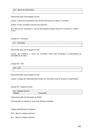 06 – Nome do Proprietário
Preenchido pelo Encarregado do SIF;
Lançar o nome do proprietário dos animais dos quais se colheu a amostra;
Anotar o nome completo sempre que possível;
Em caso de ser necessário o uso de abreviações NUNCA abreviar o primeiro e último
nome.
Campo 07 - Município
07 – Município
Preenchido pelo Encarregado do SIF;
Lançar, por extenso, o nome do município onde está localizada a propriedade de
procedência do leite.
Campo 08 - CEP
08 – CEP
Preenchido pelo Encarregado do SIF;
Lançar o código de endereçamento postal do município onde se localiza a propriedade.
Campo 09 - Espécie Animal
09 – Espécie Animal
Código Descrição
Preenchido pela Coordenação do PNCR;
Corresponde ao código do qual será colhida a amostra.
Código Identificador da Espécie
010 - Bovino criação extensiva
011 - Bovino criação intensiva
300
 