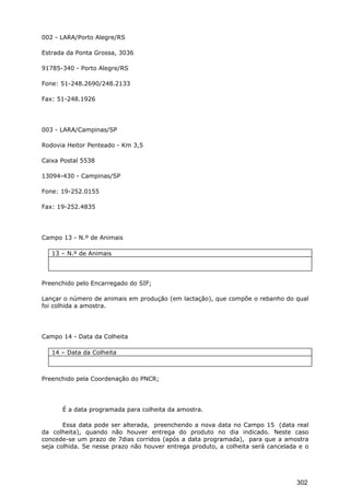 002 - LARA/Porto Alegre/RS
Estrada da Ponta Grossa, 3036
91785-340 - Porto Alegre/RS
Fone: 51-248.2690/248.2133
Fax: 51-248.1926
003 - LARA/Campinas/SP
Rodovia Heitor Penteado - Km 3,5
Caixa Postal 5538
13094-430 - Campinas/SP
Fone: 19-252.0155
Fax: 19-252.4835
Campo 13 - N.º de Animais
13 – N.º de Animais
Preenchido pelo Encarregado do SIF;
Lançar o número de animais em produção (em lactação), que compõe o rebanho do qual
foi colhida a amostra.
Campo 14 - Data da Colheita
14 – Data da Colheita
Preenchido pela Coordenação do PNCR;
É a data programada para colheita da amostra.
Essa data pode ser alterada, preenchendo a nova data no Campo 15 (data real
da colheita), quando não houver entrega do produto no dia indicado. Neste caso
concede-se um prazo de 7dias corridos (após a data programada), para que a amostra
seja colhida. Se nesse prazo não houver entrega produto, a colheita será cancelada e o
302
 