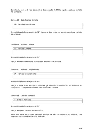 Certificado, com as 3 vias, devolvido a Coordenação do PNCR, repetir a data da colheita
no campo 15.
Campo 15 - Data Real da Colheita
15 – Data Real da Colheita
Preenchido pelo Encarregado do SIF. Lançar a data exata em que se procedeu a colheita
da amostra.
Campo 16 - Hora da Colheita
16 – Hora da Colheita
Preenchido pelo Encarregado do SIF;
Lançar a hora exata em que se procedeu a colheita da amostra.
Campo 17 - Hora de Congelamento
17 – Hora de Congelamento
Preenchido pelo Encarregado do SIF;
Lançar a hora exata em que a amostra, já embalada e identificada foi colocada no
congelador. O congelamento deverá ser imediata a colheita.
Campo 18 - Data da Remessa
18 - Data da Remessa
Preenchido pelo Encarregado do SIF;
Lançar a data da remessa ao laboratório;
Essa data deve ser o mais próximo possível da data de colheita da amostra. Este
intervalo não pode ser superior a dois dias.
303
 
