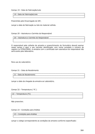Campo 19 - Data de Fabricação/Lote
19 - Data de Fabricação/Lote
Preenchido pelo Encarregado do SIF;
Lançar a data de fabricação ou lote do material colhido.
Campo 20 - Assinatura e Carimbo do Responsável
20 – Assinatura e Carimbo do Responsável
O responsável pela colheita da amostra e preenchimento do formulário deverá assinar
nesse campo e apor o seu carimbo identificador com nome completo e número de
registro no CFMV/CRMV. A amostra com o certificado sem assinatura do responsável não
será aceito pelo laboratório.
Para uso do Laboratório
Campo 21 - Data de Recebimento
21 - Data de Recebimento
Lançar a data da chegada da amostra ao Laboratório.
Campo 22 - Temperatura ( ºC )
22 – Temperatura (ºC)
Não preencher.
Campo 23 - Condições para Análise
23 – Condições para Análise
Lançar o código correspondente as condições da amostra conforme especificado:
304
 