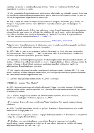científica, o arquivo e os carimbos oficiais de Inspeção Federal são recolhidos à D.I.P.O.A. que
superintende os serviços na região;
§ 4º - Os proprietários de estabelecimentos registrados ou relacionados são obrigados a manter livros para
escrituração de matérias-primas oriundas de outros pontos, para serem utilizadas no todo ou em parte na
fabricação de produtos e subprodutos não comestíveis.
Art. 103 - Correm por conta dos interessados as despesas de transporte do servidor que, a pedido, for
designado para proceder inspeção prévia de terrenos ou estabelecimentos, para fins de registro ou
relacionamento.
Art. 104. Os estabelecimentos de leite e derivados com volume de matéria prima para beneficiamento ou
industrialização, igual ou superior a 10.000 (dez mil) litros diários, devem ter na direção dos trabalhos
especialistas em indústria de laticínios, diplomados em Escolas de Veterinária, de Agronomia ou de
Laticínios. (Redação dada pelo(a) Decreto 1255/1962/NI)
_______________________________________________ Redação(ões) Anterior(es)
Parágrafo único. Os estabelecimentos de laticínios de menor produção admitirão empregados habilitados
em fábrica-escola de laticínios do país ou do estrangeiro.
Art. 105 - Todos os estabelecimentos devem registrar diariamente em livros próprios e mapas, cujos
modelos devem ser fornecidos pela D.I.P.O.A. as entradas e saídas de matérias-primas e produtos de
laticínios, especificando quantidade, qualidade e destino.
§ 1º - Tratando-se de matéria-prima ou produtos de laticínios procedentes de outros estabelecimentos sob
Inspeção Federal, deve ainda a firma anotar, nos livros e mapas indicados, a data de entrada, o número da
guia de embarque ou do certificado sanitário, a quantidade, qualidade e número do registro ou
relacionamento do estabelecimento remetente.
§ 2º - Os estabelecimentos de leite e derivados ficam obrigados a fornecer, a juízo da D.I.P.O.A., uma
relação atualizada de fornecedores de matéria-prima, com os respectivos endereços, quantidades médias
dos fornecimentos e nome da propriedade rural.
TÍTULO VII - Inspeção Industrial e Sanitária de Carnes e Derivados
CAPÍTULO I - Inspeção "Ante-Mortem"
Art. 106 - Nos estabelecimentos subordinados à Inspeção Federal é permitida a matança de bovídeos,
eqüídeos, suínos, ovinos, caprinos e coelhos, bem como das diferentes aves domésticas e de caça, usadas
na alimentação humana.
§ 1º - A matança de eqüídeos é realizada em estabelecimentos especiais, dotados de condições,
instalações e aparelhagem satisfatórias, a juízo da D.I.P.O.A.
§ 2º - A matança de aves silvestres, consideradas "Caça" só pode ser feita quando elas procedem de
criadouros.
Art. 107 - É proibida a entrada de animais em qualquer dependência do estabelecimento, sem prévio
conhecimento da Inspeção Federal.
§ 1º - Por ocasião da chegada de animais, a Inspeção Federal deve retificar os documentos de procedência
e julgar das condições de saúde do lote.
§ 2º - Qualquer caso suspeito implica no exame clínico do animal ou animais incriminados,
procedendo-se, quando necessário, ao isolamento de todo o lote e aplicando-se medidas próprias de
polícia sanitária animal que cada caso exigir.
26
 