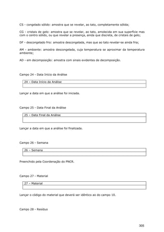 CS - congelado sólido: amostra que se revelar, ao tato, completamente sólida;
CG - cristais de gelo: amostra que se revelar, ao tato, amolecida em sua superfície mas
com o centro sólido, ou que revelar a presença, ainda que discreta, de cristais de gelo;
DF - descongelado frio: amostra descongelada, mas que ao tato revelar-se ainda fria;
AM - ambiente: amostra descongelada, cuja temperatura se aproximar da temperatura
ambiente;
AD - em decomposição: amostra com sinais evidentes de decomposição.
Campo 24 - Data Início da Análise
24 – Data Início da Análise
Lançar a data em que a análise foi iniciada.
Campo 25 - Data Final da Análise
25 – Data Final da Análise
Lançar a data em que a análise foi finalizada.
Campo 26 - Semana
26 – Semana
Preenchido pela Coordenação do PNCR.
Campo 27 - Material
27 – Material
Lançar o código do material que deverá ser idêntico ao do campo 10.
Campo 28 - Resíduo
305
 