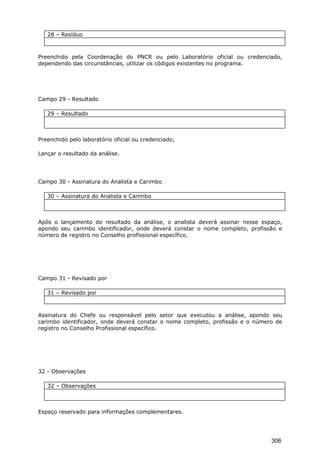 28 – Resíduo
Preenchido pela Coordenação do PNCR ou pelo Laboratório oficial ou credenciado,
dependendo das circunstâncias, utilizar os códigos existentes no programa.
Campo 29 - Resultado
29 – Resultado
Preenchido pelo laboratório oficial ou credenciado;
Lançar o resultado da análise.
Campo 30 - Assinatura do Analista e Carimbo
30 – Assinatura do Analista e Carimbo
Após o lançamento do resultado da análise, o analista deverá assinar nesse espaço,
apondo seu carimbo identificador, onde deverá constar o nome completo, profissão e
número de registro no Conselho profissional específico.
Campo 31 - Revisado por
31 – Revisado por
Assinatura do Chefe ou responsável pelo setor que executou a análise, apondo seu
carimbo identificador, onde deverá constar o nome completo, profissão e o número de
registro no Conselho Profissional específico.
32 - Observações
32 – Observações
Espaço reservado para informações complementares.
306
 