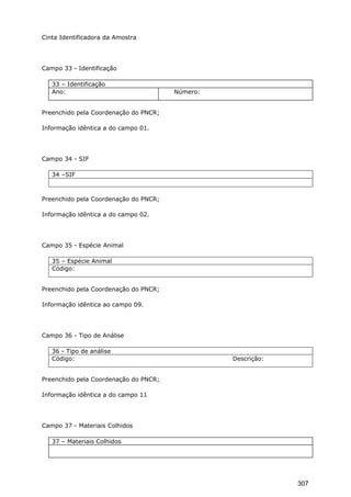 Cinta Identificadora da Amostra
Campo 33 - Identificação
33 – Identificação
Ano: Número:
Preenchido pela Coordenação do PNCR;
Informação idêntica a do campo 01.
Campo 34 - SIF
34 –SIF
Preenchido pela Coordenação do PNCR;
Informação idêntica a do campo 02.
Campo 35 - Espécie Animal
35 – Espécie Animal
Código:
Preenchido pela Coordenação do PNCR;
Informação idêntica ao campo 09.
Campo 36 - Tipo de Análise
36 - Tipo de análise
Código: Descrição:
Preenchido pela Coordenação do PNCR;
Informação idêntica a do campo 11
Campo 37 - Materiais Colhidos
37 – Materiais Colhidos
307
 