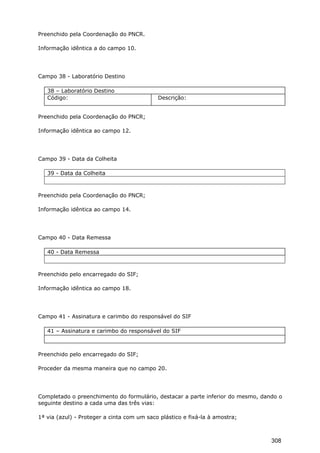 Preenchido pela Coordenação do PNCR.
Informação idêntica a do campo 10.
Campo 38 - Laboratório Destino
38 – Laboratório Destino
Código: Descrição:
Preenchido pela Coordenação do PNCR;
Informação idêntica ao campo 12.
Campo 39 - Data da Colheita
39 - Data da Colheita
Preenchido pela Coordenação do PNCR;
Informação idêntica ao campo 14.
Campo 40 - Data Remessa
40 - Data Remessa
Preenchido pelo encarregado do SIF;
Informação idêntica ao campo 18.
Campo 41 - Assinatura e carimbo do responsável do SIF
41 – Assinatura e carimbo do responsável do SIF
Preenchido pelo encarregado do SIF;
Proceder da mesma maneira que no campo 20.
Completado o preenchimento do formulário, destacar a parte inferior do mesmo, dando o
seguinte destino a cada uma das três vias:
1ª via (azul) - Proteger a cinta com um saco plástico e fixá-la à amostra;
308
 