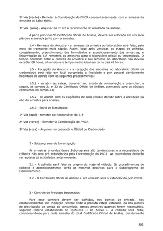 2ª via (verde) - Remeter à Coordenação do PNCR concomitantemente com a remessa da
amostra ao Laboratório;
3ª via (rosa) - Arquivar na IF até o recebimento do resultado da análise.
A parte principal do Certificado Oficial de Análise, deverá ser colocada em um saco
plástico e enviada junto com a amostra.
1.4 - Remessa da Amostra - a remessa da amostra ao laboratório será feita, pelo
meio de transporte mais rápido. Assim, logo após vencidas as etapas de colheita,
congelamento, preenchimento dos formulários e acondicionamento das amostras, o
Encarregado do SIF remeterá as amostras para o laboratório oficial ou credenciado. O
tempo decorrido entre a colheita da amostra e sua remessa ao laboratório não deverá
exceder 60 horas, situando-se o tempo médio ideal em torno das 48 horas.
1.5 - Recepção da Amostra - a recepção das amostras no laboratório oficial ou
credenciado será feita em local apropriado a finalidade e por pessoal devidamente
habilitado de acordo com os seguintes procedimentos:
1.5.1 - ao abrir as caixas, observar seu estado de conservação e preencher, a
seguir, os campos 21 e 23 do Certificado Oficial de Análise, atentando para os códigos
constantes no campo 23;
1.5.2 - de acordo com as exigências de cada resíduo decidir sobre a aceitação ou
não da amostra para análise.
1.5.3 - Envio de Resultados:
1ª Via (azul) - remeter ao Responsável do SIF
2ª Via (verde) - Remeter à Coordenação do PNCR
3ª Via (rosa) - Arquivar no Laboratório Oficial ou Credenciado
2 - Subprograma de Investigação
As amostras oriundas desse Subprograma são tendenciosas e a necessidade de
colheita não será pré estabelecida pela Coordenação do PNCR. As quantidades deverão
ser aquelas já estipuladas anteriormente.
2.1 - A colheita será feita na origem do material violado. Os procedimentos de
colheita e acondicionamento serão os mesmos descritos para o Subprograma de
Monitoramento.
2.2 - O Certificado Oficial de Análise a ser utilizado será o estabelecido pelo PNCR.
3 - Controle de Produtos Importados
Para esse controle devem ser colhidas, nos pontos de entrada, nos
estabelecimentos sob Inspeção Federal onde o produto esteja estocado, ou nos pontos
de distribuição de venda ao consumidor, tantas amostras quantas forem necessárias,
segundo critério estabelecido no QUADRO II do Anexo I. A colheita será feita,
considerando-se para cada amostra do total Certificado Oficial de Análise, devidamente
309
 