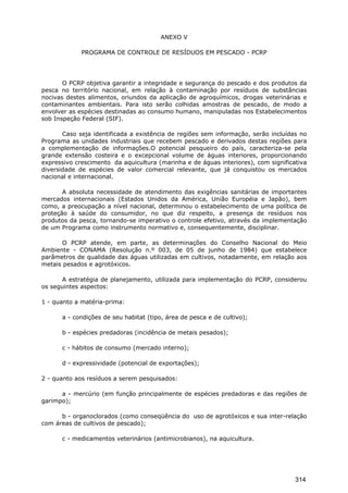 ANEXO V
PROGRAMA DE CONTROLE DE RESÍDUOS EM PESCADO - PCRP
O PCRP objetiva garantir a integridade e segurança do pescado e dos produtos da
pesca no território nacional, em relação à contaminação por resíduos de substâncias
nocivas destes alimentos, oriundos da aplicação de agroquímicos, drogas veterinárias e
contaminantes ambientais. Para isto serão colhidas amostras de pescado, de modo a
envolver as espécies destinadas ao consumo humano, manipuladas nos Estabelecimentos
sob Inspeção Federal (SIF).
Caso seja identificada a existência de regiões sem informação, serão incluídas no
Programa as unidades industriais que recebem pescado e derivados destas regiões para
a complementação de informações.O potencial pesqueiro do país, caracteriza-se pela
grande extensão costeira e o excepcional volume de águas interiores, proporcionando
expressivo crescimento da aquicultura (marinha e de águas interiores), com significativa
diversidade de espécies de valor comercial relevante, que já conquistou os mercados
nacional e internacional.
A absoluta necessidade de atendimento das exigências sanitárias de importantes
mercados internacionais (Estados Unidos da América, União Européia e Japão), bem
como, a preocupação a nível nacional, determinou o estabelecimento de uma política de
proteção à saúde do consumidor, no que diz respeito, a presença de resíduos nos
produtos da pesca, tornando-se imperativo o controle efetivo, através da implementação
de um Programa como instrumento normativo e, consequentemente, disciplinar.
O PCRP atende, em parte, as determinações do Conselho Nacional do Meio
Ambiente - CONAMA (Resolução n.º 003, de 05 de junho de 1984) que estabelece
parâmetros de qualidade das águas utilizadas em cultivos, notadamente, em relação aos
metais pesados e agrotóxicos.
A estratégia de planejamento, utilizada para implementação do PCRP, considerou
os seguintes aspectos:
1 - quanto a matéria-prima:
a - condições de seu habitat (tipo, área de pesca e de cultivo);
b - espécies predadoras (incidência de metais pesados);
c - hábitos de consumo (mercado interno);
d - expressividade (potencial de exportações);
2 - quanto aos resíduos a serem pesquisados:
a - mercúrio (em função principalmente de espécies predadoras e das regiões de
garimpo);
b - organoclorados (como conseqüência do uso de agrotóxicos e sua inter-relação
com áreas de cultivos de pescado);
c - medicamentos veterinários (antimicrobianos), na aquicultura.
314
 
