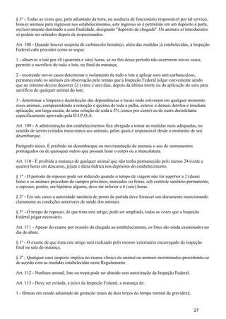 § 3º - Todas as vezes que, pelo adiantado da hora, ou ausência de funcionário responsável por tal serviço,
houver animais para ingressar nos estabelecimentos, este ingresso só é permitido em um depósito à parte,
exclusivamente destinado a essa finalidade, designado "depósito de chegada". Os animais aí introduzidos
só podem ser retirados depois de inspecionados.
Art. 108 - Quando houver suspeita de carbúnculo hemático, além das medidas já estabelecidas, à Inspeção
Federal cabe proceder como se segue:
1 - observar o lote por 48 (quarenta e oito) horas; se no fim desse período não ocorrerem novos casos,
permitir o sacrifício de todo o lote, no final da matança;
2 - ocorrendo novos casos determinar o isolamento de todo o lote e aplicar soro anti-carbunculoso,
permanecendo os animais em observação pelo tempo que a Inspeção Federal julgar conveniente sendo
que no mínimo devem decorrer 21 (vinte e um) dias, depois da última morte ou da aplicação do soro para
sacrifício de qualquer animal do lote;
3 - determinar a limpeza e desinfecção das dependências e locais onde estiveram em qualquer momento
esses animais, compreendendo a remoção e queima de toda a palha, esterco e demais detritos e imediata
aplicação, em larga escala, de uma solução de soda a 5% (cinco por cento) ou de outro desinfetante
especificamente aprovado pela D.I.P.O.A.
Art. 109 - A administração dos estabelecimentos fica obrigada a tomar as medidas mais adequadas, no
sentido de serem evitados maus-tratos aos animais, pelos quais é responsável desde o momento de seu
desembarque.
Parágrafo único. É proibido no desembarque ou movimentação de animais o uso de instrumentos
pontiagudos ou de quaisquer outros que possam lesar o corpo ou a musculatura.
Art. 110 - É proibida a matança de qualquer animal que não tenha permanecido pelo menos 24 (vinte e
quatro) horas em descanso, jejum e dieta hídrica nos depósitos do estabelecimento.
§ 1º - O período de repouso pode ser reduzido quando o tempo de viagem não for superior a 2 (duas)
horas e os animais procedam de campos próximos, mercados ou feiras, sob controle sanitário permanente,
o repouso, porém, em hipótese alguma, deve ser inferior a 6 (seis) horas.
§ 2º - Em tais casos a autoridade sanitária do ponto de partida deve fornecer um documento mencionando
claramente as condições anteriores de saúde dos animais.
§ 3º - O tempo de repouso, de que trata este artigo, pode ser ampliado, todas as vezes que a Inspeção
Federal julgar necessário.
Art. 111 - Apesar do exame por ocasião da chegada ao estabelecimento, os lotes são ainda examinados no
dia do abate.
§ 1º - O exame de que trata este artigo será realizado pelo mesmo veterinário encarregado da inspeção
final na sala de matança.
§ 2º - Qualquer caso suspeito implica no exame clínico do animal ou animais incriminados procedendo-se
de acordo com as medidas estabelecidas neste Regulamento.
Art. 112 - Nenhum animal, lote ou tropa pode ser abatido sem autorização da Inspeção Federal.
Art. 113 - Deve ser evitada, a juízo da Inspeção Federal, a matança de:
1 - fêmeas em estado adiantado de gestação (mais de dois terços do tempo normal da gravidez);
27
 