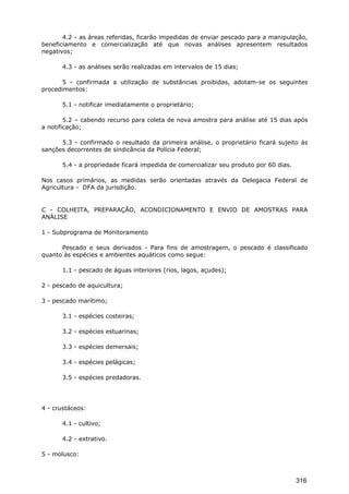 4.2 - as áreas referidas, ficarão impedidas de enviar pescado para a manipulação,
beneficiamento e comercialização até que novas análises apresentem resultados
negativos;
4.3 - as análises serão realizadas em intervalos de 15 dias;
5 - confirmada a utilização de substâncias proibidas, adotam-se os seguintes
procedimentos:
5.1 - notificar imediatamente o proprietário;
5.2 – cabendo recurso para coleta de nova amostra para análise até 15 dias após
a notificação;
5.3 - confirmado o resultado da primeira análise, o proprietário ficará sujeito às
sanções decorrentes de sindicância da Polícia Federal;
5.4 - a propriedade ficará impedida de comercializar seu produto por 60 dias.
Nos casos primários, as medidas serão orientadas através da Delegacia Federal de
Agricultura - DFA da jurisdição.
C - COLHEITA, PREPARAÇÃO, ACONDICIONAMENTO E ENVIO DE AMOSTRAS PARA
ANÁLISE
1 - Subprograma de Monitoramento
Pescado e seus derivados - Para fins de amostragem, o pescado é classificado
quanto às espécies e ambientes aquáticos como segue:
1.1 - pescado de águas interiores (rios, lagos, açudes);
2 - pescado de aquicultura;
3 - pescado marítimo;
3.1 - espécies costeiras;
3.2 - espécies estuarinas;
3.3 - espécies demersais;
3.4 - espécies pelágicas;
3.5 - espécies predadoras.
4 - crustáceos:
4.1 - cultivo;
4.2 - extrativo.
5 - molusco:
316
 