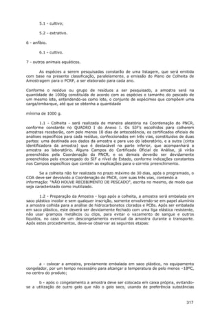 5.1 - cultivo;
5.2 - extrativo.
6 - anfíbio.
6.1 - cultivo.
7 - outros animais aquáticos.
As espécies a serem pesquisadas constarão de uma listagem, que será emitida
com base na presente classificação, paralelamente, a emissão do Plano de Colheita de
Amostragem para o PCRP, a ser elaborado para cada ano.
Conforme o resíduo ou grupo de resíduos a ser pesquisado, a amostra será na
quantidade de 1000g constituída de acordo com as espécies e tamanho do pescado de
um mesmo lote, entendendo-se como lote, o conjunto de espécimes que compõem uma
carga/embarque, até que se obtenha a quantidade
mínima de 1000 g.
1.1 - Colheita - será realizada de maneira aleatória na Coordenação do PNCR,
conforme constante no QUADRO I do Anexo I. Os SIF’s escolhidos para colherem
amostras receberão, com pelo menos 10 dias de antecedência, os certificados oficiais de
análises específicos para cada resíduo, confeccionados em três vias, constituídos de duas
partes: uma destinada aos dados da amostra e para uso do laboratório, e a outra (cinta
identificadora da amostra) que é destacável na parte inferior, que acompanhará a
amostra ao laboratório. Alguns Campos do Certificado Oficial de Análise, já virão
preenchidos pela Coordenação do PNCR, e os demais deverão ser devidamente
preenchidos pelo encarregado do SIF a nível de Estado, conforme indicações constantes
nos Campos específicos que contém as explicações para o correto preenchimento.
Se a colheita não for realizada no prazo máximo de 30 dias, após o programado, o
COA deve ser devolvido a Coordenação do PNCR, com suas três vias, contendo a
informação: “NÃO HOUVE RECEBIMENTO DE PESCADO”, escrita no mesmo, de modo que
seja caracterizado como inutilizado.
1.2 - Preparação da Amostra - logo após a colheita, a amostra será embalada em
saco plástico incolor e sem qualquer inscrição, somente envolvendo-se em papel alumínio
a amostra colhida para a análise de hidrocarbonetos clorados e PCBs. Após ser embalada
em saco plástico, este deverá ser devidamente fechado com uma liga elástica resistente,
não usar grampos metálicos ou clips, para evitar o vazamento de sangue e outros
líquidos, no caso de um descongelamento eventual da amostra durante o transporte.
Após estes procedimentos, deve-se observar as seguintes etapas:
a - colocar a amostra, previamente embalada em saco plástico, no equipamento
congelador, por um tempo necessário para alcançar a temperatura de pelo menos –18ºC,
no centro do produto;
b - após o congelamento a amostra deve ser colocada em caixa própria, evitando-
se a utilização de outro gelo que não o gelo seco, usando de preferência substâncias
317
 