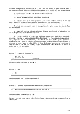 químicas refrigerantes submetidas a – 18ºC por 16 horas. O gelo comum não é
apropriado porque o ponto de congelamento da água, 0ºC, é mais alto que o da amostra;
c - verificar se a amostra está devidamente identificada;
d - tampar a caixa contendo a amostra, vedando-a;
e - lacrar a caixa com cintas plásticas apropriadas, tendo o cuidado de não dar
muita pressão a fim de não causar danos a embalagem, que é reutilizável; e,
f - enviar a amostra pelo meio de transporte mais rápido para o laboratório oficial
ou credenciado.
g - o período entre a data de colheita e data de recebimento no laboratório não
deve ultrapassar 7 (sete) dias consecutivos.
1.3 - Preenchimento do Certificado Oficial de Análise. Este documento identifica a
amostra e registra os resultados da análise. Consta de três vias, nas cores azul, verde e
rosa, impressas em papel carbonado, é constituído em duas partes (corpo principal e
cinta destacável), sendo o corpo principal dividido em uma parte destinada aos dados da
amostra e para o uso do laboratório. A cinta destacável acompanha a amostra. O
encarregado do SIF, no que couber, deverá preencher em letra de forma os dados da
amostra e a cinta destacável.
Campo 01 - Dados da Identificação
01 – Identificação
Ano Número
Preenchido pela Coordenação do PNCR.
Campo 02 - SIF
02 - SIF
Preenchido pelo pela Coordenação do PNCR.
Campo 03 - Nome e Endereço do Estabelecimento/Proprietário
03 - Nome e Endereço do Estabelecimento/Proprietário
Preenchido pelo Encarregado do SIF;
Lançar o nome e endereço do estabelecimento de pescado, evitando-se, ao máximo, as
abreviações.
318
 