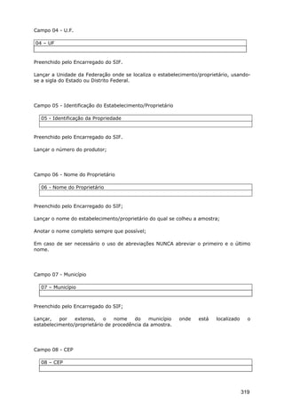 Campo 04 - U.F.
04 – UF
Preenchido pelo Encarregado do SIF.
Lançar a Unidade da Federação onde se localiza o estabelecimento/proprietário, usando-
se a sigla do Estado ou Distrito Federal.
Campo 05 - Identificação do Estabelecimento/Proprietário
05 - Identificação da Propriedade
Preenchido pelo Encarregado do SIF.
Lançar o número do produtor;
Campo 06 - Nome do Proprietário
06 - Nome do Proprietário
Preenchido pelo Encarregado do SIF;
Lançar o nome do estabelecimento/proprietário do qual se colheu a amostra;
Anotar o nome completo sempre que possível;
Em caso de ser necessário o uso de abreviações NUNCA abreviar o primeiro e o último
nome.
Campo 07 - Município
07 – Município
Preenchido pelo Encarregado do SIF;
Lançar, por extenso, o nome do município onde está localizado o
estabelecimento/proprietário de procedência da amostra.
Campo 08 - CEP
08 – CEP
319
 